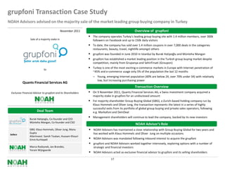 grupfoni Transaction Case Study
NOAH Advisors advised on the majority sale of the market leading group buying company in Turkey

                                                November 2011                                           Overview of grupfoni
                                                                  The company operates Turkey’s leading group buying site with 1.4 million members, over 300k
                  Sale of a majority stake in                       followers on Facebook and up to 150k daily visitors
                                                                  To date, the company has sold over 1.4 million coupons in over 7,000 deals in the categories
                                                                    restaurants, beauty, travel, nightlife amongst others
                                                                  grupfoni was founded in June 2010 in Istanbul by Burak Hatipoğlu and Münteha Mangan
                                                                  grupfoni has established a market leading position in the Turkish group buying market despite
                                                                    competition, mainly from Grupanya and SehirFirsati (Groupon)

                              to
                                                                  Turkey is one of the most exciting e-commerce markets in Europe with Internet penetration of
                                                                    ~45% and e-commerce usage only 5% of the population the last 12 months
                                                                     Young, emerging Internet population (40% are below 24, over 70% under 34) with relatively
                                                                       low, but increasing purchasing power
            Quants Financial Services AG
                                                                                                        Transaction Overview
  Exclusive Financial Advisor to grupfoni and its Shareholders    On 9 November 2011, Quants Financial Services AG, a Swiss investment company acquired a
                                                                    majority stake in grupfoni for an undisclosed amount
                                                                  For majority shareholder Group Buying Global (GBG), a Zurich-based holding company run by
                                                                    Klaus Hommels and Oliver Jung, the transaction represents the latest in a series of highly
                                                                    successful exits from its portfolio of global group buying and private sales operators, following
                        Deal Team                                   e.g. Markafoni and DeinDeal
                                                                  Management shareholders will continue to lead the company, backed by its new investors
                  Burak Hatipoglu, Co-founder and CEO
                  Münteha Mangan, Co-founder and CSO
                                                                                                        NOAH Advisor’s Role
                  GBG: Klaus Hommels, Oliver Jung, Manu           NOAH Advisors has maintained a close relationship with Group Buying Global for two years and
                  Gupta                                             has worked with Klaus Hommels and Oliver Jung on multiple occasions
 Sellers
                  AlterInvest: Samih Toukan, Hussam Khouri
                  Emre Kurttepeli                                 NOAH Advisors was mandated following inbound interest to acquire the grupfoni
                                                                  grupfoni and NOAH Advisors worked together intensively, exploring options with a number of
                  Marco Rodzynek, Jan Brandes,                      strategic and financial investors
                  Yoram Wijngaarde
                                                                  NOAH Advisors acted as exclusive financial advisor to grupfoni and its selling shareholders
                                                                                  17
 