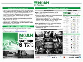 Introduction to the NOAH Conference                                                      Overview of the NOAH Conference 2011
 The NOAH Conference is an annual Internet event taking place once a                          Summary Overview                               Conference Program
 year in London, focused on top management from Internet start-ups to
 global media companies as well as senior investment professionals         NOAH ‘11 took place on 9-10 November 2011 at Old
 NOAH’s goal is to create a marketplace for the European Internet eco-    Billingsgate in London
 system to discuss key trends, generate business and facilitate            Fantastic line-up of 90 speakers from 20 countries in keynotes,
 investment transactions                                                   presentations and panels over 2 full days
 Over the past 3 years numerous high-profile speakers presented at        1,150 attendees from 35 countries – 57% from Internet
 NOAH, including over 100 CEOs                                             companies, 26% from investors, 15% from corporates (media
 The NOAH Conference was founded in 2009 by Marco Rodzynek and is         companies, advisors, PR and recruiting) and 2% press
 organised by the NOAH Advisors team with sponsorship from some of         representatives from leading on- and offline publications
 the world’s leading financial investors                                   NOAH party with additional guests from London and a great
                                                                           live band on the evening of the first day
         NOAH ‘12 on 6-7 November – Save the Date                          Extremely positive feedback from numerous attendees, on
                                                                           twitter and in the press
 The conference will again take place at Old Billingsgate in London
 Registration will open in early 2012                                                  Selected Conference Impressions
 For updates, please check: www.noah-conference.com




                                                                                                         Event Sponsors                             Strategic Sponsors
 