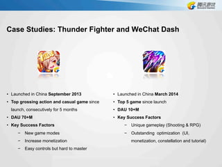 Case Studies: Thunder Fighter and WeChat Dash
•  Launched in China March 2014
•  Top 5 game since launch
•  DAU 10+M
•  Key Success Factors
−  Unique gameplay (Shooting & RPG)
−  Outstanding optimization (UI,
monetization, constellation and tutorial)
•  Launched in China September 2013
•  Top grossing action and casual game since
launch, consecutively for 5 months
•  DAU 70+M
•  Key Success Factors
−  New game modes
−  Increase monetization
−  Easy controls but hard to master
 