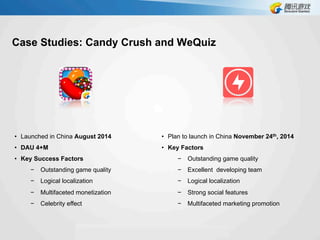 Case Studies: Candy Crush and WeQuiz
•  Launched in China August 2014
•  DAU 4+M
•  Key Success Factors
−  Outstanding game quality
−  Logical localization
−  Multifaceted monetization
−  Celebrity effect
•  Plan to launch in China November 24th, 2014
•  Key Factors
−  Outstanding game quality
−  Excellent developing team
−  Logical localization
−  Strong social features
−  Multifaceted marketing promotion
 