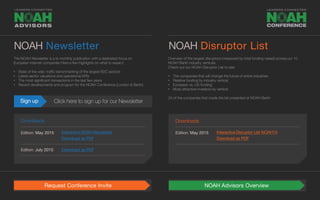 Overview of the largest disruptors (measured by total funding raised) across our 10
NOAH Berlin industry verticals.
Check out our NOAH Disruptor List to see:
• The companies that will change the future of entire industries
• Relative funding by industry vertical
• European vs. US funding
• Most attractive investors by vertical
24 of the companies that made the list presented at NOAH Berlin
NOAH Newsletter
Downloads Downloads
Edition: May 2015 Edition: May 2015
Edition: July 2015
Interactive NOAH Newsletter Interactive Disruptor List NOAH15
Download as PDF
Sign up Click here to sign up for our Newsletter
Request Conference Invite NOAH Advisors Overview
The NOAH Newsletter is a bi-monthly publication with a dedicated focus on
European Internet companies Here a few highlights on what to expect:
• State of the web: traffic benchmarking of the largest B2C sectors
• Latest sector valuations and operational KPIs
• The most significant transactions in the last few years
• Recent developments and program for the NOAH Conference (London & Berlin)
NOAH Disruptor List
Download as PDF Download as PDF
Edition: September 2015 Download as PDF
 