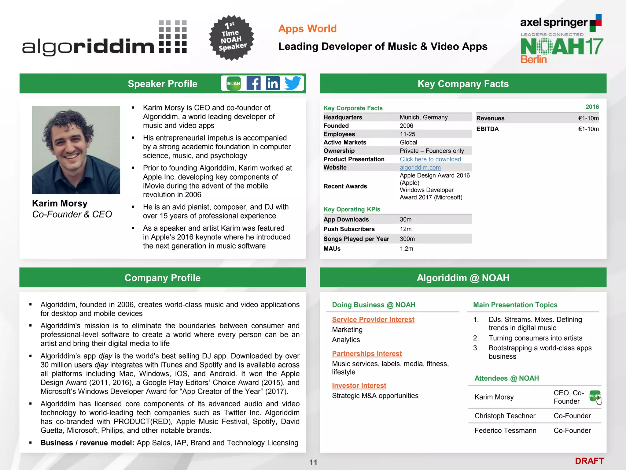 DRAFT
Speaker Profile
 Karim Morsy is CEO and co-founder of
Algoriddim, a world leading developer of
music and video apps
 His entrepreneurial impetus is accompanied
by a strong academic foundation in computer
science, music, and psychology
 Prior to founding Algoriddim, Karim worked at
Apple Inc. developing key components of
iMovie during the advent of the mobile
revolution in 2006
 He is an avid pianist, composer, and DJ with
over 15 years of professional experience
 As a speaker and artist Karim was featured
in Apple’s 2016 keynote where he introduced
the next generation in music software
Karim Morsy
Co-Founder & CEO
Key Company Facts
11
Apps World
Leading Developer of Music & Video Apps
Company Profile Algoriddim @ NOAH
 Algoriddim, founded in 2006, creates world-class music and video applications
for desktop and mobile devices
 Algoriddim's mission is to eliminate the boundaries between consumer and
professional-level software to create a world where every person can be an
artist and bring their digital media to life
 Algoriddim’s app djay is the world’s best selling DJ app. Downloaded by over
30 million users djay integrates with iTunes and Spotify and is available across
all platforms including Mac, Windows, iOS, and Android. It won the Apple
Design Award (2011, 2016), a Google Play Editors‘ Choice Award (2015), and
Microsoft‘s Windows Developer Award for “App Creator of the Year“ (2017).
 Algoriddim has licensed core components of its advanced audio and video
technology to world-leading tech companies such as Twitter Inc. Algoriddim
has co-branded with PRODUCT(RED), Apple Music Festival, Spotify, David
Guetta, Microsoft, Philips, and other notable brands.
 Business / revenue model: App Sales, IAP, Brand and Technology Licensing
Main Presentation Topics
1. DJs. Streams. Mixes. Defining
trends in digital music
2. Turning consumers into artists
3. Bootstrapping a world-class apps
business
Key Corporate Facts
Headquarters Munich, Germany
Founded 2006
Employees 11-25
Active Markets Global
Ownership Private – Founders only
Product Presentation Click here to download
Website algoriddim.com
Recent Awards
Apple Design Award 2016
(Apple)
Windows Developer
Award 2017 (Microsoft)
2016
Revenues €1-10m
EBITDA €1-10m
Doing Business @ NOAH
Service Provider Interest
Marketing
Analytics
Partnerships Interest
Music services, labels, media, fitness,
lifestyle
Investor Interest
Strategic M&A opportunities
Key Operating KPIs
App Downloads 30m
Push Subscribers 12m
Songs Played per Year 300m
MAUs 1.2m
Attendees @ NOAH
Karim Morsy
CEO, Co-
Founder
Christoph Teschner Co-Founder
Federico Tessmann Co-Founder
 