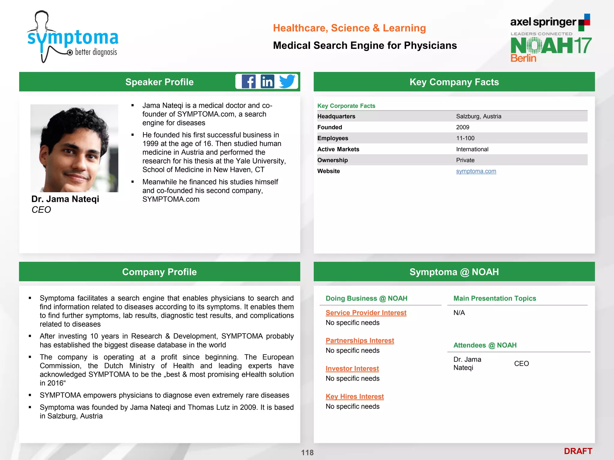 DRAFT
Speaker Profile
 Jama Nateqi is a medical doctor and co-
founder of SYMPTOMA.com, a search
engine for diseases
 He founded his first successful business in
1999 at the age of 16. Then studied human
medicine in Austria and performed the
research for his thesis at the Yale University,
School of Medicine in New Haven, CT
 Meanwhile he financed his studies himself
and co-founded his second company,
SYMPTOMA.com
Dr. Jama Nateqi
CEO
Key Company Facts
118
Healthcare, Science & Learning
Medical Search Engine for Physicians
Company Profile Symptoma @ NOAH
 Symptoma facilitates a search engine that enables physicians to search and
find information related to diseases according to its symptoms. It enables them
to find further symptoms, lab results, diagnostic test results, and complications
related to diseases
 After investing 10 years in Research & Development, SYMPTOMA probably
has established the biggest disease database in the world
 The company is operating at a profit since beginning. The European
Commission, the Dutch Ministry of Health and leading experts have
acknowledged SYMPTOMA to be the „best & most promising eHealth solution
in 2016“
 SYMPTOMA empowers physicians to diagnose even extremely rare diseases
 Symptoma was founded by Jama Nateqi and Thomas Lutz in 2009. It is based
in Salzburg, Austria
Key Corporate Facts
Headquarters Salzburg, Austria
Founded 2009
Employees 11-100
Active Markets International
Ownership Private
Website symptoma.com
Doing Business @ NOAH
Service Provider Interest
No specific needs
Partnerships Interest
No specific needs
Investor Interest
No specific needs
Key Hires Interest
No specific needs
Main Presentation Topics
N/A
Attendees @ NOAH
Dr. Jama
Nateqi
CEO
 
