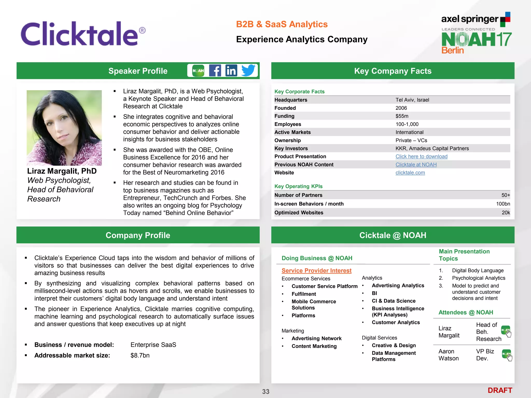 DRAFT
Speaker Profile
 Liraz Margalit, PhD, is a Web Psychologist,
a Keynote Speaker and Head of Behavioral
Research at Clicktale
 She integrates cognitive and behavioral
economic perspectives to analyzes online
consumer behavior and deliver actionable
insights for business stakeholders
 She was awarded with the OBE, Online
Business Excellence for 2016 and her
consumer behavior research was awarded
for the Best of Neuromarketing 2016
 Her research and studies can be found in
top business magazines such as
Entrepreneur, TechCrunch and Forbes. She
also writes an ongoing blog for Psychology
Today named “Behind Online Behavior”
Liraz Margalit, PhD
Web Psychologist,
Head of Behavioral
Research
Key Company Facts
33
B2B & SaaS Analytics
Experience Analytics Company
Company Profile Cicktale @ NOAH
Key Corporate Facts
Headquarters Tel Aviv, Israel
Founded 2006
Funding $55m
Employees 100-1,000
Active Markets International
Ownership Private – VCs
Key Investors KKR, Amadeus Capital Partners
Product Presentation Click here to download
Previous NOAH Content Clicktale at NOAH
Website clicktale.com
Main Presentation
Topics
1. Digital Body Language
2. Psychological Analytics
3. Model to predict and
understand customer
decisions and intent
Attendees @ NOAH
Liraz
Margalit
Head of
Beh.
Research
Aaron
Watson
VP Biz
Dev.
Key Operating KPIs
Number of Partners 50+
In-screen Behaviors / month 100bn
Optimized Websites 20k
Doing Business @ NOAH
Service Provider Interest
Ecommerce Services
• Customer Service Platform
• Fulfilment
• Mobile Commerce
Solutions
• Platforms
Marketing
• Advertising Network
• Content Marketing
Analytics
• Advertising Analytics
• BI
• CI & Data Science
• Business Intelligence
(KPI Analyses)
• Customer Analytics
Digital Services
• Creative & Design
• Data Management
Platforms
 Clicktale’s Experience Cloud taps into the wisdom and behavior of millions of
visitors so that businesses can deliver the best digital experiences to drive
amazing business results
 By synthesizing and visualizing complex behavioral patterns based on
millisecond-level actions such as hovers and scrolls, we enable businesses to
interpret their customers’ digital body language and understand intent
 The pioneer in Experience Analytics, Clicktale marries cognitive computing,
machine learning and psychological research to automatically surface issues
and answer questions that keep executives up at night
 Business / revenue model: Enterprise SaaS
 Addressable market size: $8.7bn
 
