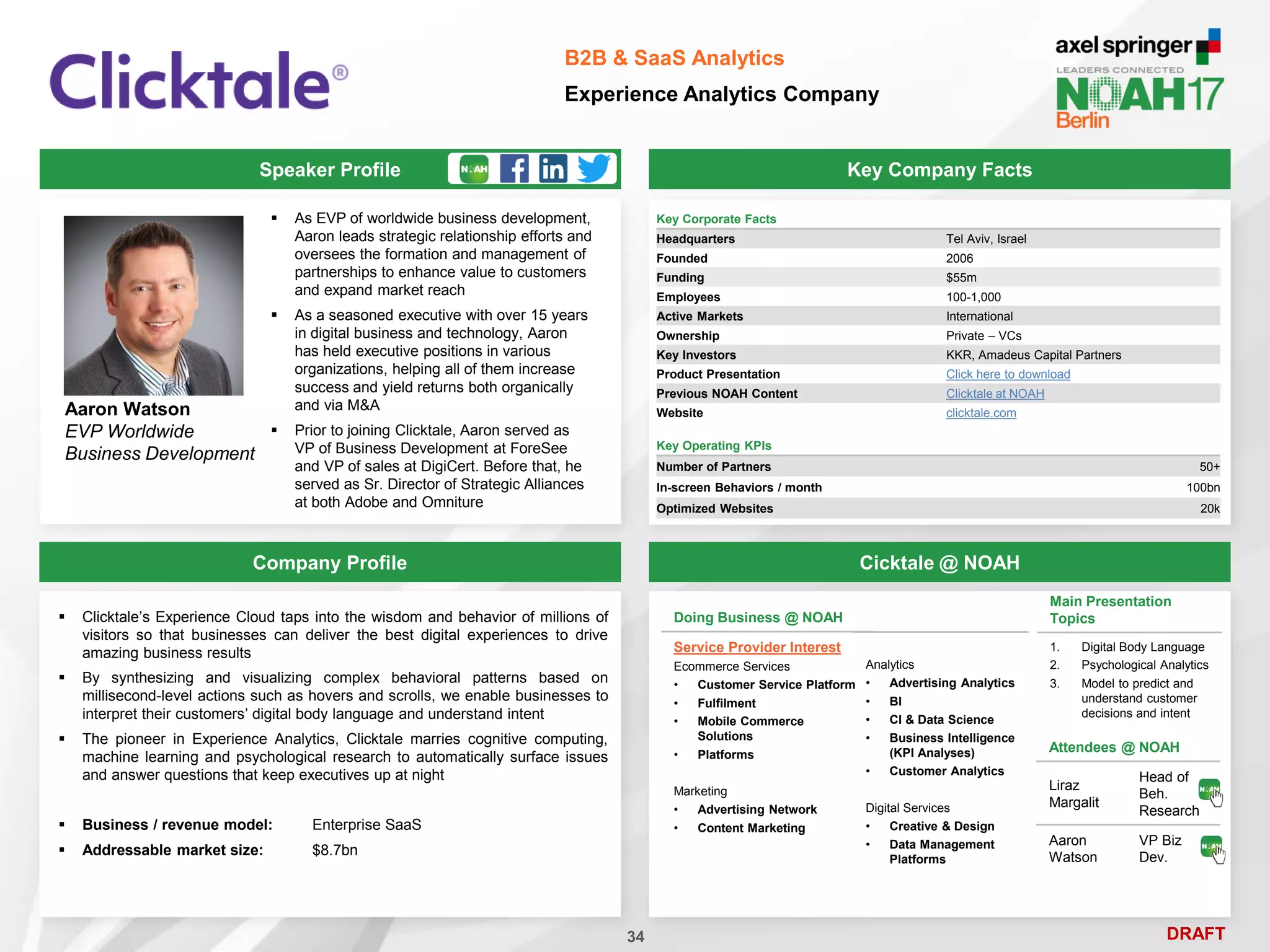 DRAFT
Speaker Profile
 As EVP of worldwide business development,
Aaron leads strategic relationship efforts and
oversees the formation and management of
partnerships to enhance value to customers
and expand market reach
 As a seasoned executive with over 15 years
in digital business and technology, Aaron
has held executive positions in various
organizations, helping all of them increase
success and yield returns both organically
and via M&A
 Prior to joining Clicktale, Aaron served as
VP of Business Development at ForeSee
and VP of sales at DigiCert. Before that, he
served as Sr. Director of Strategic Alliances
at both Adobe and Omniture
Aaron Watson
EVP Worldwide
Business Development
Key Company Facts
34
B2B & SaaS Analytics
Experience Analytics Company
Company Profile Cicktale @ NOAH
 Clicktale’s Experience Cloud taps into the wisdom and behavior of millions of
visitors so that businesses can deliver the best digital experiences to drive
amazing business results
 By synthesizing and visualizing complex behavioral patterns based on
millisecond-level actions such as hovers and scrolls, we enable businesses to
interpret their customers’ digital body language and understand intent
 The pioneer in Experience Analytics, Clicktale marries cognitive computing,
machine learning and psychological research to automatically surface issues
and answer questions that keep executives up at night
 Business / revenue model: Enterprise SaaS
 Addressable market size: $8.7bn
Main Presentation
Topics
1. Digital Body Language
2. Psychological Analytics
3. Model to predict and
understand customer
decisions and intent
Attendees @ NOAH
Liraz
Margalit
Head of
Beh.
Research
Aaron
Watson
VP Biz
Dev.
Doing Business @ NOAH
Service Provider Interest
Ecommerce Services
• Customer Service Platform
• Fulfilment
• Mobile Commerce
Solutions
• Platforms
Marketing
• Advertising Network
• Content Marketing
Analytics
• Advertising Analytics
• BI
• CI & Data Science
• Business Intelligence
(KPI Analyses)
• Customer Analytics
Digital Services
• Creative & Design
• Data Management
Platforms
Key Corporate Facts
Headquarters Tel Aviv, Israel
Founded 2006
Funding $55m
Employees 100-1,000
Active Markets International
Ownership Private – VCs
Key Investors KKR, Amadeus Capital Partners
Product Presentation Click here to download
Previous NOAH Content Clicktale at NOAH
Website clicktale.com
Key Operating KPIs
Number of Partners 50+
In-screen Behaviors / month 100bn
Optimized Websites 20k
 