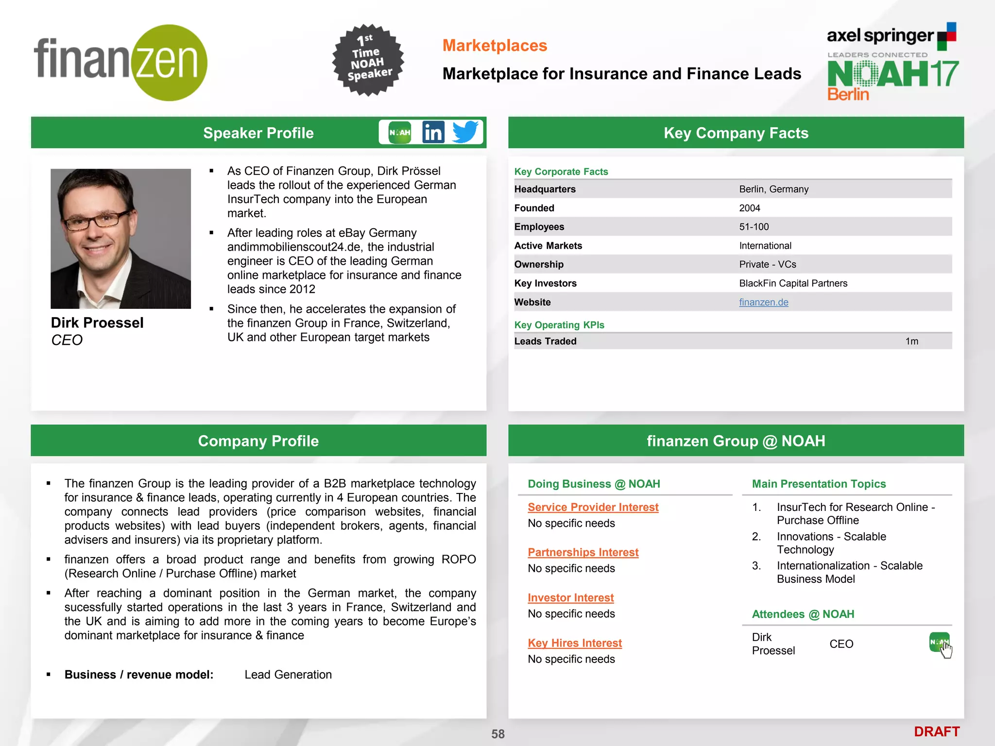 DRAFT
Speaker Profile
 As CEO of Finanzen Group, Dirk Prössel
leads the rollout of the experienced German
InsurTech company into the European
market.
 After leading roles at eBay Germany
andimmobilienscout24.de, the industrial
engineer is CEO of the leading German
online marketplace for insurance and finance
leads since 2012
 Since then, he accelerates the expansion of
the finanzen Group in France, Switzerland,
UK and other European target markets
Dirk Proessel
CEO
Key Company Facts
58
Marketplaces
Marketplace for Insurance and Finance Leads
Company Profile finanzen Group @ NOAH
 The finanzen Group is the leading provider of a B2B marketplace technology
for insurance & finance leads, operating currently in 4 European countries. The
company connects lead providers (price comparison websites, financial
products websites) with lead buyers (independent brokers, agents, financial
advisers and insurers) via its proprietary platform.
 finanzen offers a broad product range and benefits from growing ROPO
(Research Online / Purchase Offline) market
 After reaching a dominant position in the German market, the company
sucessfully started operations in the last 3 years in France, Switzerland and
the UK and is aiming to add more in the coming years to become Europe’s
dominant marketplace for insurance & finance
 Business / revenue model: Lead Generation
Doing Business @ NOAH
Service Provider Interest
No specific needs
Partnerships Interest
No specific needs
Investor Interest
No specific needs
Key Hires Interest
No specific needs
Attendees @ NOAH
Dirk
Proessel
CEO
Main Presentation Topics
1. InsurTech for Research Online -
Purchase Offline
2. Innovations - Scalable
Technology
3. Internationalization - Scalable
Business Model
Key Corporate Facts
Headquarters Berlin, Germany
Founded 2004
Employees 51-100
Active Markets International
Ownership Private - VCs
Key Investors BlackFin Capital Partners
Website finanzen.de
Key Operating KPIs
Leads Traded 1m
 