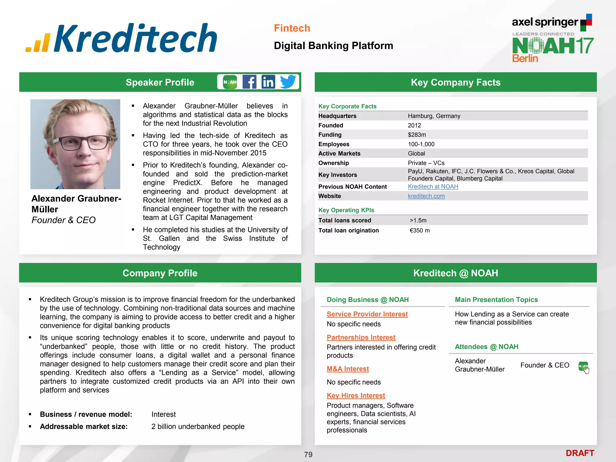 DRAFT
 Alexander Graubner-Müller believes in
algorithms and statistical data as the blocks
for the next Industrial Revolution
 Having led the tech-side of Kreditech as
CTO for three years, he took over the CEO
responsibilities in mid-November 2015
 Prior to Kreditech’s founding, Alexander co-
founded and sold the prediction-market
engine PredictX. Before he managed
engineering and product development at
Rocket Internet. Prior to that he worked as a
financial engineer together with the research
team at LGT Capital Management
 He completed his studies at the University of
St. Gallen and the Swiss Institute of
Technology
Alexander Graubner-
Müller
Founder & CEO
Key Company Facts
79
Fintech
Digital Banking Platform
Company Profile Kreditech @ NOAH
 Kreditech Group’s mission is to improve financial freedom for the underbanked
by the use of technology. Combining non-traditional data sources and machine
learning, the company is aiming to provide access to better credit and a higher
convenience for digital banking products
 Its unique scoring technology enables it to score, underwrite and payout to
“underbanked” people, those with little or no credit history. The product
offerings include consumer loans, a digital wallet and a personal finance
manager designed to help customers manage their credit score and plan their
spending. Kreditech also offers a “Lending as a Service” model, allowing
partners to integrate customized credit products via an API into their own
platform and services
 Business / revenue model: Interest
 Addressable market size: 2 billion underbanked people
Speaker Profile
Key Corporate Facts
Headquarters Hamburg, Germany
Founded 2012
Funding $283m
Employees 100-1,000
Active Markets Global
Ownership Private – VCs
Key Investors
PayU, Rakuten, IFC, J.C. Flowers & Co., Kreos Capital, Global
Founders Capital, Blumberg Capital
Previous NOAH Content Kreditech at NOAH
Website kreditech.com
Doing Business @ NOAH
Service Provider Interest
No specific needs
Partnerships Interest
Partners interested in offering credit
products
M&A Interest
No specific needs
Key Hires Interest
Product managers, Software
engineers, Data scientists, AI
experts, financial services
professionals
Main Presentation Topics
How Lending as a Service can create
new financial possibilities
Attendees @ NOAH
Alexander
Graubner-Müller
Founder & CEO
Key Operating KPIs
Total loans scored >1.5m
Total loan origination €350 m
 
