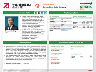 DRAFT
 Thomas Ebeling began his career as the
product manager responsible for the "West"
brand, among other duties. In 1991, he
switched to Pepsi-Cola Germany, where in
1993, he was appointed Marketing Director
for the entire beverage portfolio
 Starting in 1994, he was National Sales and
Franchise Director for the retail and
restaurant sales of Pepsi-Cola
 In 1998, he was appointed to the Novartis
Executive Committee. From 2000 to October
2007, he served as CEO of the global
Novartis pharmaceuticals business and then
the Consumer Health Division
 Since March 2009, he is CEO of
ProSiebenSat.1 Media SE
Thomas Ebeling
CEO
Key Company Facts
100
Digital & Media
German Mass Media Company
Company Profile ProSiebenSat.1 Media SE @ NOAH
 The ProSiebenSat.1 Group is one of the leading media corporations in Europe.
ProSiebenSat.1 reaches more than 41 million TV households with its free TV
stations in Germany, Austria and Switzerland. Free TV financed by advertising
is the core business. Alongside a strong digital and ventures portfolio, the
Group also has an international production network. This means,
ProSiebenSat.1 has a broad and solid revenue and profit basis
 The digital activities range from Germany’s largest video-on-demand portal
Maxdome, the online platform MyVideo and online games from
ProSiebenSat.1 Games to SevenVentures GmbH, which is establishing an
attractive investment portfolio of media investments
 Business / revenue model: Advertising
Doing Business @ NOAH
Service Provider Interest
No specific needs
Partnerships Interest
No specific needs
M&A Interest
No specific needs
Key Hires Interest
No specific needs
Main Presentation Topics
N/A
Attendees @ NOAH
Thomas
Ebeling
CEO
Key Corporate Facts
Headquarters Unterföhring, Germany
Founded 2000
Employees Over 1,000
Active Markets International
Ownership
Public
EPA
Company Presentation Click here to download
Previous NOAH Content
ProSiebenSat.1 Media SE
at NOAH
Website prosiebensat1.de
2016 2017 Growth
Revenues €3.8bn €4.2bn 12%
EBITDA €1.0bn €1.1bn 9%
Margin 26% 26% -
EV/EBITDA 10.3x 9.5x (8%)
P/E 19.9x 15.7x (21%)
Valuation Data and Financials
Market Cap €8.5bn
Source: FactSet (financial and valuation data as of 16/05/2017)
Speaker Profile
 