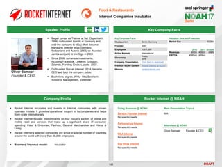 DRAFT
 Began career as Trainee at Sal. Oppenheim.
1999, co-founded Alando in Germany and
sold the company to eBay; then became
Managing Director eBay Germany,
Switzerland and Austria. 2000, co–founded
Jamba and sold to VeriSign in 2004
 Since 2006, numerous investments,
including Facebook, LinkedIn, Groupon,
Zalando, Funding Circle, Lazada. 2007,
 Co-founded Rocket Internet. 2014, became
CEO and took the company public
 Bachelor’s degree, WHU–Otto Beisheim
School of Management, Vallendar
Oliver Samwer
Founder & CEO
Key Company Facts
101
Food & Restaurants
Internet Companies Incubator
Company Profile Rocket Internet @ NOAH
 Rocket Internet incubates and invests in Internet companies with proven
business models. It provides operational support to its companies and helps
them scale internationally
 Rocket Internet focuses predominantly on four industry sectors of online and
mobile retail and services that make up a significant share of consumer
spending: Food & Groceries, Fashion, General Merchandise and Home &
Living
 Rocket Internet’s selected companies are active in a large number of countries
around the world with more than 28,000 employees
 Business / revenue model: Incubator
Doing Business @ NOAH
Service Provider Interest
No specific needs
Partnerships Interest
No specific needs
M&A Interest
No specific needs
Key Hires Interest
No specific needs
Main Presentation Topics
N/A
Attendees @ NOAH
Oliver Samwer Founder & CEO
Key Corporate Facts
Headquarters Berlin, Germany
Founded 2007
Employees 100-1,000
Active Markets International
Ownership
Public
EPA
Company Presentation Click here to download
Previous NOAH Content Rocket Internet at NOAH
Website rocket-internet.com
2016 2017 Growth
Revenues €50m €282m 459%
EBITDA (€565m) (€69m) -
Valuation Data and Financials
Market Cap €3.3bn
Speaker Profile
 