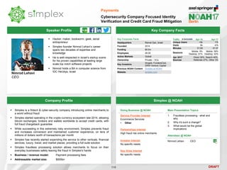 DRAFT
Speaker Profile
 Hacker, maker, bookworm, geek, serial
entrepreneur
 Simplex founder Nimrod Lehavi’s career
spans two decades of expertise and
knowledge
 He is well-respected in Israel’s startup scene
for his proven capabilities at leading large
scale top notch software projects
 Nimrod holds a BA in computer science from
IDC Herzliya, Israel
Nimrod Lehavi
CEO
Key Company Facts
110
Payments
Cybersecurity Company Focused Identity
Verification and Credit Card Fraud Mitigation
Company Profile Simplex @ NOAH
 Simplex is a fintech & cyber-security company introducing online merchants to
a world without fraud
 Simplex started operating in the crypto-currency ecosystem late 2014, allowing
bitcoin exchanges, brokers and wallets worldwide to accept credit cards, with
full fraud chargeback guarantee
 While succeeding in this extremely risky environment, Simplex prevents fraud
and increases conversion and maintained customer experience, on tens of
millions of dollars worth of transactions per month
 Simplex has recently started expending the service to other verticals, financial
services, luxury, travel, and market places, providing a full suite solution
 Simplex fraudless processing solution allows merchants to focus on their
everyday businesses safely leaving the fraud in Simplex's hands
 Business / revenue model: Payment processing fees
 Addressable market size: $500bn
Key Corporate Facts
Headquarters Ramat Gan, Israel
Founded 2014
Funding $9.5m
Employees 26-50
Active Markets Global
Ownership Private – VCs
Key Investors
iAngels, FundersClub,
DRW Venture Capital
Previous NOAH Content Simplex at NOAH
Website simplex.com
Traffic Apr-16 Apr-17
Unique Users <5k 17k
Visits 6k 47k
Minutes 01:59 01:37
Sessions
Mobile: 9%
Desktop: 91%
Mobile: 58%
Desktop: 42%
Apr 2017
Sources
Direct 30%, Search 40%,
Referrals 27%, Other 3%
Doing Business @ NOAH
Service Provider Interest
Ecommerce Services
• Other
Partnerships Interest
High fraud risk online merchants
Investor Interest
No specific needs
Key Hires Interest
No specific needs
Main Presentation Topics
1. Fraudless processing - what and
why
2. Why it's such a change?
3. What would be the global
implications
Attendees @ NOAH
Nimrod Lehavi CEO
 
