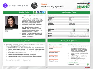 DRAFT
Speaker Profile
 Anne Boden is CEO and Founder of Starling
Bank
 Prior to Starling, she was Chief Operating
Officer of Allied Irish Banks Plc and Head of
EMEA, Global Transaction Banking across
34 countries for RBS and ABN AMRO
 She has more than 30 years experience in
banking, having begun her career at Lloyds
Bank, before moving on to Standard
Chartered Bank and then UBS in Zurich
 She was recently recognised as one of the
Global Power Women in FinTech
 She holds a BSc in Computer Science and
Chemistry, an MBA and is a Fellow of the
Chartered Institute of IT
Anne Boden
CEO
Key Company Facts
113
Fintech
UK’s Mobile-Only Digital Bank
Company Profile Starling Bank @ NOAH
 Starling Bank is a mobile only bank that is creating the best current account in
the world. Starling is a fully licensed Bank and is:
o The first retail bank in the UK to deliver services using cloud technologies
o The first digital bank to become a full participant of the UK's Faster
Payment Scheme and only the 13th member to join since inception.
o The first ‘full-stack’ cloud-based Bank
o The first UK challenger bank to partner with Transferwise
o The first challenger to join CASS (Current account switching service)
 Business / revenue model: Digital-only bank
Key Corporate Facts
Headquarters London, UK
Founded 2014
Funding $70m
Employees 51-100
Active Markets National
Ownership Private – VCs
Key Investors Harald McPike
Website starlingbank.com
Traffic Apr-16 Apr-17
Unique Users <5k 31k
Visits <5k 16k
Minutes N/A 02:29
Sessions
Mobile: 0%
Desktop: 100%
Mobile: 0%
Desktop: 100%
Apr 2017
Sources
Direct 38%, Search 42%, Referrals 16%, Other 4%
Main Presentation Topics
1. Post-Truth. (Adjective) Relating to or
denoting circumstances in which
objective facts are less influential in
shaping public opinion than appeals
to emotion and personal belief
2. Internet of Things: Visible vs Invisible
Banking
3. Artificial Intelligence: Data-driven vs
Emotional Banking
4. Mobile Banking: Community vs
Technology Platforms
Doing Business @ NOAH
Service Provider Interest
Analytics
Partnerships Interest
No specific needs
Investor Interest
No specific needs
Key Hires Interest
No specific needs
Attendees @ NOAH
Anne Boden CEO
 