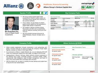 DRAFT
 Min-Sung conducts global digital health
investments for Allianz’s venture capital unit.
The Allianz Group reaches 75m customers in
80 countries worldwide
 Prior to Allianz, he was Partner of a Berlin-
based venture capital fund that specialized in
Digital Health Series A investments
 He invested in startups including mySugr,
Neuronation and Mimi and is a contributing
writer for mediums including TechCrunch and
Tech.EU
 Min-Sung studied business economics at
Witten/Herdecke, Harvard, St.Gallen and in
Seoul
Min-Sung Sean Kim
Head of Digital Health
Investments
Key Company Facts
12
Healthcare, Science & Learning
Allianz Group’s Venture Capital Arm
Company Profile Allianz Ventures @ NOAH
 Allianz enables digitalization through investments in and partnerships with
global, innovative start-ups as well as through the company’s Single Digital
Agenda, overseen by Allianz’s Chief Digital Officer
 As announced at Allianz’s Capital Markets day, we are deploying 430 EUR
million into investments ranging from early stage, mid stage to fund of funds.
 Headquartered in Munich, Germany, Allianz performs venture investments in
the following focus areas: connected property, connected mobility, health,
cybersecurity, data intelligence, asset & wealth management, and future of
work. All our focus areas have a touchpoint with insurance
 With the venture unit, our goal is to identify the best startups and enable them
to become the next market leaders
Doing Business @ NOAH
Service Provider Interest
No specific needs
Partnerships Interest
No specific needs
M&A Interest
No specific needs
Key Hires Interest
No specific needs
Main Presentation Topics
N/A
Attendees @ NOAH
Min-Sung Sean
Kim
Head of Digital Health
Investments
Key Corporate Facts
Headquarters Munich, Germany
Founded 1890
Employees Over 10,000
Active Markets Global
Ownership
Public
EPA
Company Presentation Click here to download
Website allianz.com
Valuation Data and Financials
Market Cap €80.0bn
Source: FactSet (financial and valuation data as of 16/05/2017)
Speaker Profile
2016 2017 Growth
Revenues €122bn €116bn (5%)
EBITDA €11.0bn €11.2bn 2%
Margin 9% 10% 1%
EV/EBITDA 7.2x 7.1x (2%)
P/E 11.5x 11.2x (2%)
 