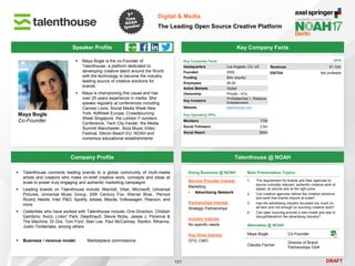 DRAFT
 Maya Bogle is the co-Founder of
Talenthouse, a platform dedicated to
developing creative talent around the World
with the technology to become the industry
leading source of creative solutions for
brands
 Maya is championing this cause and has
over 25 years experience in media. She
speaks regularly at conferences including
Cannes Lions, Social Media Week New
York, AdWeek Europe, Crowdsourcing
Week Singapore, the London F.ounders
Conference, Tech City Insider, the Media
Summit Manchester, Ibiza Music Video
Festival, Silicon Beach EU, NOAH and
numerous educational establishments
Maya Bogle
Co-Founder
Key Company Facts
121
Digital & Media
The Leading Open Source Creative Platform
Company Profile Talenthouse @ NOAH
 Talenthouse connects leading brands to a global community of multi-media
artists and creators who make on-brief creative work, concepts and ideas at
scale to power truly engaging and authentic marketing campaigns
 Leading brands on Talenthouse include: Marriott, Viber, Microsoft, Universal
Pictures, Universal Music Group, 20th Century Fox, Warner Bros., Pernod
Ricard, Nestle, Intel, P&G, Spotify, adidas, Mazda, Volkswagen, Pearson, and
more
 Celebrities who have worked with Talenthouse include: One Direction, Childish
Gambino, Avicii, Linkin' Park, Deadmau5, Stevie Nicks, Jessie J, Florence &
The Machine, Dr Dre, Tom Ford, Stan Lee, Paul McCartney, Rankin, Rihanna,
Justin Timberlake, among others
 Business / revenue model: Marketplace commissions
Doing Business @ NOAH
Service Provider Interest
Marketing
• Advertising Network
Partnerships Interest
Strategic Partnerships
Investor Interest
No specific needs
Key Hires Interest
CFO, CMO
Main Presentation Topics
1. The requirement for brands and their agencies to
source culturally relevant, authentic creative work at
speed, at volume and at the right price
2. Can creative agencies deliver the creative solutions
and work that brands require at scale?
3. Has the advertising industry focussed too much on
ad tech and not enough on sourcing creative work?
4. Can open sourcing provide a new model and way to
disrupt/transform the advertising industry?
Attendees @ NOAH
Maya Bogle Co-Founder
Claudia Fischer
Director of Brand
Partnerships GSA
Speaker Profile
Key Corporate Facts
Headquarters Los Angeles, CA, US
Founded 2009
Funding $6m (equity)
Employees 26-50
Active Markets Global
Ownership Private - VCs
Key Investors
ProSiebenSat.1, Reliance
Entertainment
Website talenthouse.com
Key Operating KPIs
Members 770k
Social Followers 2.8m
Social Reach 300m
2016
Revenues €1-10m
EBITDA Not profitable
 