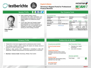 DRAFT
Speaker Profile
 Peter is leading content, product
development, tech, traffic, monetization, and
communications at testberichte, Germany's
biggest platform for professional product
reviews.
 In prior roles, Peter built Canada's largest
online publication as CEO of Vancouver-
based Suite101.com, and developed market
strategies for European mobile operators,
working as a BCG strategy consultant
Peter Berger
COO
Key Company Facts
124
Digital & Media
Germany’s Biggest Portal for Professional
Product Reviews
Company Profile Testberichte.de @ NOAH
 Testberichte is Germany's biggest portal for professional product reviews
 The company is based in Berlin, employs 90 people and already serves an
audience of 5 million monthly uniques
 Starting in early summer 2017, Testberichte is innovating to make well-
researched, unbiased buying decisions one-stop experiences for consumers
 Business / revenue model: Advertising, Affiliate, Paid Content
Key Corporate Facts
Headquarters Berlin, Germany
Founded 2000
Employees 51-100
Active Markets National
Ownership Private – Founders only
Website testberichte.de
Traffic Apr-16 Apr-17
Unique Users 3.6m 4.6m
Visits 9.6m 7,9m
Minutes 02:50 02:43
Sessions
Mobile: 31%
Desktop: 69%
Mobile: 30%
Desktop: 70%
Apr 2017
Sources
Direct 14%, Search 81%,
Referrals 4%, Other 1%
2016
Revenues Undisclosed
EBITDA Profitable
Doing Business @ NOAH
Service Provider Interest
n/a
Partnerships Interest
Identifying consumer needs; product
journalism; ecommerce user-generated
content
Investor Interest
Potentially after demonstrating scaling
potential of our new model
Key Hires Interest
No specific needs
Attendees @ NOAH
Peter Berger COO
Main Presentation Topics
1. Overview of our market
environment
2. User-centric innovation
 