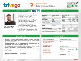 DRAFT
Speaker Profile
 Rolf Schrömgens is an innovative German
entrepreneur, who is best known for his role
as Founder and MD for trivago
 Pushing the boundaries of data-driven
product development and rethinking the way
that tech companies nurture and develop
their talents are among his expertise
 Parallel to spending his time at trivago, he
held a position of President of the
Entrepreneur’s Organization in Germany.
 Previously, Rolf was head of VP Product &
Strategy at Ciao.com
 Born and raised in Mönchengladbach, Rolf
attended HHL (Leipzig Graduate School of
Management)
Rolf Schrömgens
Founder & CEO
Key Company Facts
128
Travel & Tourism
Global Hotel Search Platform
Company Profile trivago @ NOAH
 Founded in 2005 and headquartered in Dusseldorf, Germany, trivago is a
global hotel search platform, focused on reshaping the way travelers search
for and compare hotels
 trivago’s mission is to “be the traveler’s first and independent source of
information for finding the ideal hotel at the lowest rate.
 As of September 30, 2016, trivago’s global hotel search platform offered
access to approximately 1.3 million hotels in over 190 countries
 trivago’s platform can be accessed globally via 55 localized websites and apps
in 33 languages
 Business / revenue model: Commissions
Doing Business @ NOAH
Service Provider Interest
No specific needs
Partnerships Interest
No specific needs
Investor Interest
No specific needs
Key Hires Interest
No specific needs
Main Presentation Topics
N/A
Attendees @ NOAH
Rolf
Schrömgens
Founder & CEO
Axel Hefer CFO
Sydney Burdick
Corporate
Communications
Key Corporate Facts
Headquarters Düsseldorf, Germany
Founded 2005
Employees Over 1,000
Active Markets Global
Ownership
Public
NASDAQ
Company Presentation Click here to download
Previous NOAH Content trivago at NOAH
Website trivago.com
Key Operating KPIs
Qualified Referrals Q1 2017 177.2m
Revenue per Qualified Referral Q1 2017 €1.49
Return on Advertising Spend Q1 2017 121%
Q1 2016 Q1 2017 Growth
Revenues €159m €268m 68%
EBITDA €7.7m €19.3m 151%
Margin 5% 7% 2%
Valuation Data and Financials
Approx. Market Cap €6.4bn
Net Debt €241m
Approx. EV €6.3bn
Traffic Apr-16 Apr-17
Unique Users 2.5m 11.9m
Visits 14.9m 18.9m
Minutes 04:36 04:14
Sessions
Mobile: 73%
Desktop: 27%
Mobile: 69%
Desktop: 31%
Apr 2017
Sources
Direct 31%, Search 48%,
Referrals 14%, Display Ads
5%, Other 2%
Source: FactSet (financial and valuation data as of 16/05/2017)
 