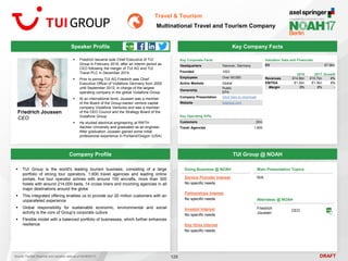 DRAFT
Speaker Profile
 Friedrich became sole Chief Executive of TUI
Group in February 2016, after an interim period as
CEO following the merger of TUI AG and TUI
Travel PLC in December 2014
 Prior to joining TUI AG Friedrich was Chief
Executive Officer of Vodafone Germany from 2005
until September 2012, in charge of the largest
operating company in the global Vodafone Group
 At an international level, Joussen was a member
of the Board of the Group-owned venture capital
company Vodafone Ventures and was a member
of the CEO Council and the Strategy Board of the
Vodafone Group
 He studied electrical engineering at RWTH
Aachen University and graduated as an engineer.
After graduation Joussen gained some initial
professional experience in Portland/Oregon (USA)
Friedrich Joussen
CEO
Key Company Facts
129
Travel & Tourism
Multinational Travel and Tourism Company
Company Profile TUI Group @ NOAH
 TUI Group is the world's leading tourism business, consisting of a large
portfolio of strong tour operators, 1,600 travel agencies and leading online
portals, five tour operator airlines with around 150 aircrafts, more than 300
hotels with around 214,000 beds, 14 cruise liners and incoming agencies in all
major destinations around the globe
 This integrated offering enables us to provide our 20 million customers with an
unparalleled experience
 Global responsibility for sustainable economic, environmental and social
activity is the core of Group’s corporate culture
 Flexible model with a balanced portfolio of businesses, which further enhances
resilience
Doing Business @ NOAH
Service Provider Interest
No specific needs
Partnerships Interest
No specific needs
Investor Interest
No specific needs
Key Hires Interest
No specific needs
Main Presentation Topics
N/A
Attendees @ NOAH
Friedrich
Joussen
CEO
Key Corporate Facts
Headquarters Hanover, Germany
Founded 1923
Employees Over 60,000
Active Markets Global
Ownership
Public
EPA
Company Presentation Click here to download
Website tuigroup.com
Key Operating KPIs
Customers 20m
Travel Agencies 1,600
2016 2017 Growth
Revenues €14.8bn €15.7bn 6%
EBITDA €1.2bn €1.3bn 9%
Margin 8% 8% -
Valuation Data and Financials
EV €7.9bn
Source: FactSet (financial and valuation data as of 02/06/2017)
 