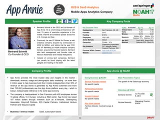 DRAFT
 Bertrand Schmitt is the CEO and co-founder of
App Annie. He is a technology entrepreneur with
over 15 years of executive experience in the
mobile, Internet and analytics spaces across the
U.S., Europe and Asia
 Previously, he was VP Mobile for Gomez, a web
analytics company acquired by Compuware in
2009 for $295m, and before that he was COO
and VP Marketing at mobile analytics company
Zandan, acquired by Keynote Systems. Bertrand
also held management and founder roles at
Neocom Multimedia and Arkadia Netsystems
 Outside of running tech companies, Bertrand
can usually be found playing with the latest
gadgets and reading on his tablet
Key Company Facts
13
B2B & SaaS Analytics
Mobile Apps Analytics Company
Company Profile App Annie @ NOAH
 App Annie provides the most trusted data and insights in the market -
downloads, revenue, usage and demographic data, marketing - on more than
6 million apps to help business build their mobile strategies.More than 50% of
revenue on the app stores is generated by App Annie customers and more
than 700,000 professionals use the App Annie platform every day - which is
today’s indispensable reference in the world app economy
 The company is headquartered in San Francisco with 450 employees across
15 global offices, 5 in Europe, including a R&D center. App Annie has raised
157 million dollars through investors such as e.Ventures, Greenspring
Associates, Greycroft Partners, IDG Capital Partners, Institutional Venture
Partners and Sequoia Capital
▪ Business / revenue model: SaaS, subscription-based
Speaker Profile
Traffic Apr-16 Apr-17
Unique Users 1.0m 1.5m
Visits 4.2m 4.3m
Minutes 04:16 04:21
Sessions
Mobile: 26%
Desktop: 74%
Mobile: 33%
Desktop: 67%
Apr 2017
Sources
Direct 46%, Search 26%,
Referrals 23%, Other 5%
Key Corporate Facts
Headquarters San Francisco, CA, US
Founded 2010
Funding $157m
Employees 100-1,000
Active Markets Global
Ownership Private – VCs
Key Investors
Greenspring Associates,
IVP, Sequoia Capital,
Greycroft Partners, IDG
Previous NOAH Content App Annie at NOAH
Website appannie.com
Doing Business @ NOAH
Service Provider Interest
No specific needs
Partnerships Interest
No specific needs
Investor Interest
No specific needs
Key Hires Interest
Territory Director, Central Europe &
CIS
Main Presentation Topics
The growth of the Global app economy
Attendees @ NOAH
Bertrand Schmitt
Co-Founder
& CEO
Nicolas Beraudo
Managing Director,
EMEA
Bertrand Schmitt
Co-Founder & CEO
 