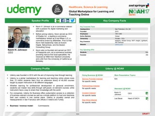 DRAFT
 Kevin H. Johnson is an e-commerce veteran
with a passion for digital marketing and
education
 Before joining Udemy, Kevin served as CEO
of Ebates Inc., a leading e-commerce
marketplace ranked as a top-fifteen U.S. e-
commerce brand by eMarketer. Prior to that
Kevin held leadership roles at Acxiom
Digital, Netcentives, and the Boston
Consulting Group
 Kevin also co-founded and served as CEO
of Passporta.com, an e-commerce business
providing hard-to-find local specialties. He
received an MBA from Stanford University
and a BA from the University of California at
Berkeley
Kevin H. Johnson
CEO
Key Company Facts
131
Healthcare, Science & Learning
Global Marketplace for Learning and
Teaching Online
Company Profile Udemy @ NOAH
 Udemy was founded in 2010 with the aim of improving lives through learning
 Udemy is a global marketplace for learning and teaching online where more
than 15 million students learn from an extensive library of 45,000 courses
taught by expert instructors in 80 different languages
 Whether learning for professional development or personal enrichment,
students can master new skills through self-paced, on-demand courses, while
instructors have a way to share their knowledge with the world
 For companies, Udemy for Business offers subscription access to a collection
of business-relevant courses as well as a simple platform to host and distribute
their own content in one central place. Udemy is privately owned and
headquartered in San Francisco with offices in Ireland and Turkey
 Business / revenue model: Commissions
Attendees @ NOAH
Kevin H.
Johnson
CEO
Lea Bauer Head of DACH
Main Presentation Topics
N/A
Key Corporate Facts
Headquarters San Francisco, CA, US
Founded 2010
Employees 100-1,000
Active Markets Global
Ownership Private – VCs
Key Investors
Naspers, Stripes Group, NVP, Insight, Lightbank,
500 Startups
Website udemy.com
Speaker Profile
Key Operating KPIs
Students 15m
Courses 45k
Doing Business @ NOAH
Service Provider Interest
No specific needs
Partnerships Interest
No specific needs
Investor Interest
No specific needs
Key Hires Interest
No specific needs
 