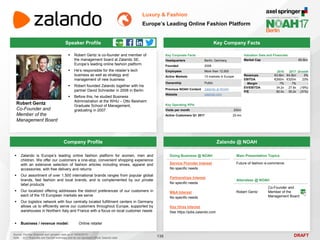 DRAFT
 Robert Gentz is co-founder and member of
the management board at Zalando SE,
Europe’s leading online fashion platform
 He’s responsible for the retailer’s tech
business as well as strategy and
management of new business
 Robert founded Zalando together with his
partner David Schneider in 2008 in Berlin
 Before this, he studied Business
Administration at the WHU – Otto Beisheim
Graduate School of Management,
graduating in 2007
Robert Gentz
Co-Founder and
Member of the
Management Board
Key Company Facts
136
Luxury & Fashion
Europe’s Leading Online Fashion Platform
Company Profile Zalando @ NOAH
 Zalando is Europe’s leading online fashion platform for women, men and
children. We offer our customers a one-stop, convenient shopping experience
with an extensive selection of fashion articles including shoes, apparel and
accessories, with free delivery and returns
 Our assortment of over 1,500 international brands ranges from popular global
brands, fast fashion and local brands, and is complemented by our private
label products
 Our localized offering addresses the distinct preferences of our customers in
each of the 15 European markets we serve
 Our logistics network with four centrally located fulfillment centers in Germany
allows us to efficiently serve our customers throughout Europe, supported by
warehouses in Northern Italy and France with a focus on local customer needs
 Business / revenue model: Online retailer
Doing Business @ NOAH
Service Provider Interest
No specific needs
Partnerships Interest
No specific needs
M&A Interest
No specific needs
Key Hires Interest
See https://jobs.zalando.com
Main Presentation Topics
Future of fashion e-commerce
Attendees @ NOAH
Robert Gentz
Co-Founder and
Member of the
Management Board
Key Corporate Facts
Headquarters Berlin, Germany
Founded 2008
Employees More than 12,000
Active Markets 15 markets in Europe
Ownership Public
Previous NOAH Content Zalando at NOAH
Website zalando.com
2016 2017 Growth
Revenues €3.6bn €4.5bn 5%
EBITDA €260m €320m 23%
Margin 7% 7% -
EV/EBITDA 34.2x 27.8x (19%)
P/E 80.0x 55.2x (31%)
Valuation Data and Financials
Market Cap €9.8bn
Source: FactSet (financial and valuation data as of 16/05/2017)
Note: 2017 financials are FactSet estimates and do not represent official Zalando data
Key Operating KPIs
Visits per month 200m
Active Customers Q1 2017 20.4m
Speaker Profile
 