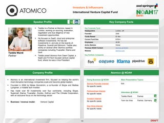DRAFT
Speaker Profile
 Teddie is a Partner at Atomico, based in
London, working on sourcing, evaluation,
negotiation and due diligence of new
investment opportunities
 He focuses on SaaS, cloud and enterprise
software investments. He has led
investments in, and sits on the boards of,
Pipedrive, Scandit and Bitmovin. Teddie also
works on several other Atomico portfolio
companies including Truecaller, Klarna and
Quid
 Teddie joined Atomico from Dawn Capital, a
SaaS and FinTech focused venture capital
fund, where he was a Vice President
Teddie Wardi
Partner
Key Company Facts
15
Investors & Influencers
International Venture Capital Fund
Company Profile Atomico @ NOAH
 Atomico is an international investment firm, focused on helping the world’s
most disruptive technology companies scale and become global leaders
 Founded in 2006 by Niklas Zennström, a co-founder of Skype and Mattias
Ljungman, a notable tech investor
 Has made over 80 investments over four continents, including Skype,
Supercell, Klarna, Truecaller, Zocdoc, GoEuro and The Climate Corporation,
with an exclusive focus on the technology sector
 Business / revenue model: Venture Capital
Doing Business @ NOAH
Service Provider Interest
No specific needs
Partnerships Interest
No specific needs
Investor Interest
No specific needs
Key Hires Interest
No specific needs
Main Presentation Topics
N/A
Attendees @ NOAH
Teddie Wardi Partner
Yann de Vries Partner, Germany
Key Corporate Facts
Headquarters London, UK
Founded 2006
Funds Raised $1.4bn
Current Fund Size $765m
Employees 40-50
Active Markets Global
Previous NOAH Content Atomico at NOAH
Website atomico.com
Key Portfolio Companies
 