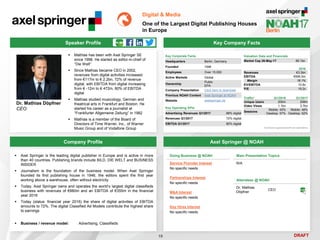 DRAFT
 Mathias has been with Axel Springer SE
since 1998. He started as editor-in-chief of
“Die Welt”
 Since Mathias became CEO in 2002,
revenues from digital activities increased
from €117m to € 2.2bn, 72% of revenue
digital, with EBITDA from digital increasing
from € -12m to € 472m, 80% of EBITDA
digital
 Mathias studied musicology, German and
theatrical arts in Frankfurt and Boston. He
started his career as a journalist at
“Frankfurter Allgemeine Zeitung” in 1982
 Mathias is a member of the Board of
Directors of Time Warner, Inc., of Warner
Music Group and of Vodafone Group
Dr. Mathias Döpfner
CEO
Key Company Facts
19
Digital & Media
One of the Largest Digital Publishing Houses
in Europe
Company Profile Axel Springer @ NOAH
 Axel Springer is the leading digital publisher in Europe and is active in more
than 40 countries. Publishing brands include BILD, DIE WELT and BUSINESS
INSIDER
 Journalism is the foundation of the business model. When Axel Springer
founded its first publishing house in 1946, the editors spent the first year
working above a warehouse, often without electricity
 Today, Axel Springer owns and operates the world’s largest digital classifieds
business with revenues of €880m and an EBITDA of €355m in the financial
year 2016
 Today (status: financial year 2016) the share of digital activities of EBITDA
amounts to 72%. The digital Classified Ad Models contribute the highest share
to earnings
 Business / revenue model: Advertising, Classifieds
Doing Business @ NOAH
Service Provider Interest
No specific needs
Partnerships Interest
No specific needs
M&A Interest
No specific needs
Key Hires Interest
No specific needs
Main Presentation Topics
N/A
Attendees @ NOAH
Dr. Mathias
Döpfner
CEO
Speaker Profile
Key Corporate Facts
Headquarters Berlin, Germany
Founded 1946
Employees Over 15,000
Active Markets Global
Ownership
Public
EPA
Company Presentation Click here to download
Previous NOAH Content Axel Springer at NOAH
Website axelspringer.de
2016
Revenues €3.3bn
EBITDA €595.5m
Margin 18.1%
EV/EBITDA 10.8x
P/E 19.2x
Valuation Data and Financials
Market Cap 26-May-17 €6.1bn
Traffic* Q1/2016 Q1/2017
Unique Users 200m 208m
Video Views 1.1bn 3.7bn
Sessions
Mobile: 43%
Desktop: 57%
Mobile: 48%
Desktop: 52%
*ComScore augmented with own estimations
Key Operating KPIs
Advertising Revenues Q1/2017 88% digital
Revenues Q1/2017 72% digital
EBITDA Q1/2017 80% digital
 
