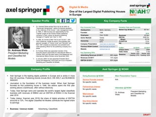 DRAFT
 Dr. Andreas Wiele worked first of all as an editor at
"Hamburger Morgenpost", before he became assistant
to the chairman of the Gruner + Jahr management board
in 1988. In 1990 he took over responsibility for the
"Capital" project at the Prisma Presse publishing
company in Paris, where he became publishing
manager of "Capital" and "Geo" in 1991
 In 1994, he moved to New York to join Gruner + Jahr
USA Publishing, initially as senior vice-president and
general manager of "Family Circle" and "McCall's" and
from 1997 onwards as executive vice-president and
chief operating officer for the publishing company as a
whole
 Dr Andreas Wiele was appointed member of the
Executive Board responsible for International Affairs in
October 2000 and has been head of the Magazines and
International Affairs Division since November 2000
 In January 2008, he was appointed President BILD
Group and Magazines, since April 2014 he is President
Marketing and Classified Ad Models
Dr. Andreas Wiele
President Marketing
and Classified Ad
Models
Key Company Facts
20
Digital & Media
One of the Largest Digital Publishing Houses
in Europe
Company Profile Axel Springer @ NOAH
 Axel Springer is the leading digital publisher in Europe and is active in more
than 40 countries. Publishing brands include BILD, DIE WELT and BUSINESS
INSIDER
 Journalism is the foundation of the business model. When Axel Springer
founded its first publishing house in 1946, the editors spent the first year
working above a warehouse, often without electricity
 Today, Axel Springer owns and operates the world’s largest digital classifieds
business with revenues of €880m and an EBITDA of €355m in the financial
year 2016
 Today (status: financial year 2016) the share of digital activities of EBITDA
amounts to 72%. The digital Classified Ad Models contribute the highest share
to earnings
 Business / revenue model: Advertising, Classifieds
Doing Business @ NOAH
Service Provider Interest
No specific needs
Partnerships Interest
No specific needs
M&A Interest
No specific needs
Key Hires Interest
No specific needs
Main Presentation Topics
N/A
Attendees @ NOAH
Dr. Andreas
Wiele
President Marketing
and Classified Ad
Models
Speaker Profile
Key Corporate Facts
Headquarters Berlin, Germany
Founded 1946
Employees Over 15,000
Active Markets Global
Ownership
Public
EPA
Company Presentation Click here to download
Previous NOAH Content Axel Springer at NOAH
Website axelspringer.de
2016
Revenues €3.3bn
EBITDA €595.5m
Margin 18.1%
EV/EBITDA 10.8x
P/E 19.2x
Valuation Data and Financials
Market Cap 26-May-17 €6.1bn
Traffic* Q1/2016 Q1/2017
Unique Users 200m 208m
Video Views 1.1bn 3.7bn
Sessions
Mobile: 43%
Desktop: 57%
Mobile: 48%
Desktop: 52%
*ComScore augmented with own estimations
Key Operating KPIs
Advertising Revenues Q1/2017 88% digital
Revenues Q1/2017 72% digital
EBITDA Q1/2017 80% digital
 