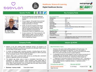 DRAFT
Speaker Profile
 Ali is an engineer and a serial healthcare
entrepreneur, and the founder and CEO of
babylon
 Prior to babylon, Ali founded Circle and built
it within a few years to become Europe's
largest partnership of clinicians
 Earlier, Ali was the recipient of the Royal
Award for the Young Entrepreneur of the
year for founding his first business, V&G,
and the Healthcare Entrepreneurial
Achievement Award for establishing Circle
 Ali was named by The Times among the 100
global people to watch, is the UK Cabinet
Office Ambassador for Mutuals and has a
PhD in Engineering Physics
Dr. Ali Parsa
Founder & CEO
Key Company Facts
23
Healthcare, Science & Learning
Digital Healthcare Service
Company Profile babylon @ NOAH
 babylon is the UK’s leading digital healthcare service. Its purpose is to
democratise healthcare by putting an accessible and affordable health service
into the hands of every person on earth
 A number of leading health insurance providers, including Bupa and Aviva,
plus over 120 companies have also partnered with babylon to offer its services
to their employees as part of their benefits packages
 babylon offers users a personal health service by providing fast, convenient
access to registered doctors and therapists
 The babylon app allows users to book a consultation face-to-face via a
smartphone or desktop computer, check symptoms using cutting edge AI
technology; ask medical questions, monitor overall health indicators (including
pulse, stress, blood pressure), carry out health tests and keep clinical records
in one password protected, secure location
 Business / revenue model: Subscription-based
Key Corporate Facts
Headquarters London, UK
Founded 2013
Funding $85m
Employees 100-1,000
Active Markets International
Ownership Private – VCs
Key Investors Kinnevik, Vostok New Ventures, NNC Holdings
Website babylonhealth.com
Key Operating KPIs
Registered Users 800k
App Downloads 1m
5-star Rating 4 out of 5 users
Companies Partnered >120
Early Adoption
In Rwanda alone, almost 10% of the adult population registered
with babylon in the first 6 months
Doing Business @ NOAH
Service Provider Interest
Digital Services
Main Presentation Topics
1. Everyone in the world is facing differing degrees of the same issue - the
accessibility and affordability of healthcare. For some, the problem is
convenience, cost or speed. For others, the issue is more serious with almost
50% of the world having little access to quality healthcare
2. 4 unstoppable trends are coming together to see the creative reconstruction of
medicine within the next decade. The result will be a service that is more
accessible, effective and democratic, irrespective of where people live
3. 1 - Diagnostics is improving at double the rate of Moore’s Law 2 - Information is
free and getting smarter 3 - Smartphones and “the internet of everything” will
create a global channel of healthcare delivery 4 - Intervention will be
unrecognisable
Attendees @ NOAH
Dr. Ali Parsa Founder & CEO
 
