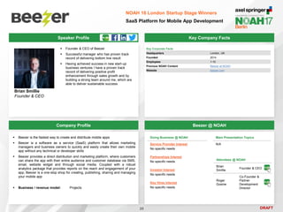 DRAFT
Speaker Profile
 Founder & CEO of Beezer
 Successful manager who has proven track
record of delivering bottom line result
 Having achieved success in new start-up
business ventures I have a proven track
record of delivering positive profit
enhancement through sales growth and by
building a strong team around me, which are
able to deliver sustainable success
Brian Smillie
Founder & CEO
Key Company Facts
25
NOAH 16 London Startup Stage Winners
SaaS Platform for Mobile App Development
Company Profile Beezer @ NOAH
 Beezer is the fastest way to create and distribute mobile apps
 Beezer is a software as a service (SaaS) platform that allows marketing
managers and business owners to quickly and easily create their own mobile
app without any technical or developer skills
 Beezer provides a direct distribution and marketing platform, where customers
can share the app with their entire audience and customer database via SMS,
email, website widget and through social media. Coupled with a robust
analytics package that provides reports on the reach and engagement of your
app, Beezer is a one-stop shop for creating, publishing, sharing and managing
your mobile app
 Business / revenue model: Projects
Key Corporate Facts
Headquarters London, UK
Founded 2014
Employees 1-10
Previous NOAH Content Beezer at NOAH
Website beezer.com
Main Presentation Topics
N/A
Doing Business @ NOAH
Service Provider Interest
No specific needs
Partnerships Interest
No specific needs
Investor Interest
No specific needs
Key Hires Interest
No specific needs
Attendees @ NOAH
Brian
Smillie
Founder & CEO
Roger
Gosine
Co-Founder &
Partner
Development
Director
 
