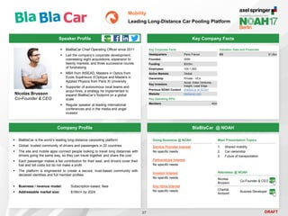 DRAFT
Speaker Profile
 BlaBlaCar Chief Operating Officer since 2011
 Led the company’s corporate development,
overseeing eight acquisitions, expansion to
twenty markets, and three successive rounds
of fundraising
 MBA from INSEAD, Masters in Optics from
Ecole Supérieure d’Optique and Masters in
Applied Physics from Paris XI University
 Supporter of autonomous local teams and
acqui-hires, a strategy he implemented to
expand BlaBlaCar’s footprint on a global
scale
 Regular speaker at leading international
conferences and in the media and angel
investor
Nicolas Brusson
Co-Founder & CEO
Key Company Facts
27
Mobility
Leading Long-Distance Car Pooling Platform
Company Profile BlaBlaCar @ NOAH
 BlaBlaCar is the world’s leading long-distance carpooling platform
 Global, trusted community of drivers and passengers in 22 countries
 The site and mobile apps connect people looking to travel long distances with
drivers going the same way, so they can travel together and share the cost
 Each passenger makes a fair contribution for their seat, and drivers cover their
fuel and toll costs but do not make a profit
 The platform is engineered to create a secure, trust-based community with
declared identities and full member profiles
 Business / revenue model: Subscription-based, fees
 Addressable market size: $16bn+ by 2024
Doing Business @ NOAH
Service Provider Interest
No specific needs
Partnerships Interest
No specific needs
Investor Interest
No specific needs
Key Hires Interest
No specific needs
Main Presentation Topics
1. Shared mobility
2. Car ownership
3. Future of transportation
Attendees @ NOAH
Nicolas
Brusson
Co-Founder & CEO
Chantal
Ambord
Busines Developer
Key Corporate Facts
Headquarters Paris France
Founded 2006
Funding $333m
Employees 100-1,000
Active Markets Global
Ownership Private - VCs
Key Investors
Accel, Index Ventures,
Insight, Lead Edge
Previous NOAH Content BlaBlaCar at NOAH
Website blablacar.com
Valuation Data and Financials
EV €1.6bn
Key Operating KPIs
Members 40m
 