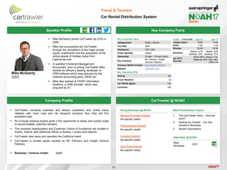 DRAFT
Speaker Profile
 Mike McGearty joined CarTrawler as COO in
2006
 Mike has successfully led CarTrawler
through the completion of two major private
equity investments and the acquisition of the
online assets of Holiday Autos from
Lastminute.com
 A qualified Chartered Management
Accountant, prior to joining CarTrawler Mike
worked for eWare a leading developer of
CRM software which was acquired by the
software accounting giant, SAGE plc
 Mike also worked at POINT information
Systems, a CRM provider, which was
acquired by S1
Mike McGearty
CEO
Key Company Facts
32
Travel & Tourism
Car Rental Distribution System
Company Profile CarTrawler @ NOAH
 CarTrawler connects business and leisure customers and online travel
retailers with more road and rail transport solutions than they will find
anywhere else
 Its in-house booking engine gives it the opportunity to easily and quickly scale
to accommodate customer demand.
 The company headquarters and Customer Centre of Excellence are located in
Dublin, Ireland, with additional offices in Boston, London and Helsinki
 CarTrawler also owns and operates the Cabforce brand
 CarTrawler is private equity backed by BC Partners and Insight Venture
Partners
 Business / revenue model: SaaS
Key Corporate Facts
Headquarters Dublin, Ireland
Founded 2004
Employees 100-1,000
Active Markets Global
Ownership Private – Private Equity
Key Investors
BC Partners, Insight
Venture Partners
Previous NOAH Content CarTrawler at NOAH
Website cartrawler.com
Main Presentation Topics
1. The CarTrawler Story – How we
work?
2. Scaling our Growth – Our first
decade in Business
3. Recent Acquisitions
Doing Business @ NOAH
Service Provider Interest
No specific needs
Partnerships Interest
No specific needs
Investor Interest
No specific needs
Key Hires Interest
No specific needs
Attendees @ NOAH
Mike
McGearty
CEO
Key Operating KPIs
Airlines 100
Travel Retailers 2k
Car Rental Agens 1.6k
Locations 42k
Traffic Apr-16 Apr-17
Unique Users 470k 613k
Visits 1.3m 1.3m
Minutes 02:58 03:09
Sessions
Mobile: 41%
Desktop: 59%
Mobile: 43%
Desktop: 57%
Apr 2017
Sources
Direct 26%, Search 11%,
Referrals 45%, Mail 18%,
Other 0%
 