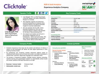 DRAFT
Speaker Profile
 Liraz Margalit, PhD, is a Web Psychologist,
a Keynote Speaker and Head of Behavioral
Research at Clicktale
 She integrates cognitive and behavioral
economic perspectives to analyzes online
consumer behavior and deliver actionable
insights for business stakeholders
 She was awarded with the OBE, Online
Business Excellence for 2016 and her
consumer behavior research was awarded
for the Best of Neuromarketing 2016
 Her research and studies can be found in
top business magazines such as
Entrepreneur, TechCrunch and Forbes. She
also writes an ongoing blog for Psychology
Today named “Behind Online Behavior”
Liraz Margalit, PhD
Web Psychologist,
Head of Behavioral
Research
Key Company Facts
33
B2B & SaaS Analytics
Experience Analytics Company
Company Profile Cicktale @ NOAH
Key Corporate Facts
Headquarters Tel Aviv, Israel
Founded 2006
Funding $55m
Employees 100-1,000
Active Markets International
Ownership Private – VCs
Key Investors KKR, Amadeus Capital Partners
Product Presentation Click here to download
Previous NOAH Content Clicktale at NOAH
Website clicktale.com
Main Presentation
Topics
1. Digital Body Language
2. Psychological Analytics
3. Model to predict and
understand customer
decisions and intent
Attendees @ NOAH
Liraz
Margalit
Head of
Beh.
Research
Aaron
Watson
VP Biz
Dev.
Key Operating KPIs
Number of Partners 50+
In-screen Behaviors / month 100bn
Optimized Websites 20k
Doing Business @ NOAH
Service Provider Interest
Ecommerce Services
• Customer Service Platform
• Fulfilment
• Mobile Commerce
Solutions
• Platforms
Marketing
• Advertising Network
• Content Marketing
Analytics
• Advertising Analytics
• BI
• CI & Data Science
• Business Intelligence
(KPI Analyses)
• Customer Analytics
Digital Services
• Creative & Design
• Data Management
Platforms
 Clicktale’s Experience Cloud taps into the wisdom and behavior of millions of
visitors so that businesses can deliver the best digital experiences to drive
amazing business results
 By synthesizing and visualizing complex behavioral patterns based on
millisecond-level actions such as hovers and scrolls, we enable businesses to
interpret their customers’ digital body language and understand intent
 The pioneer in Experience Analytics, Clicktale marries cognitive computing,
machine learning and psychological research to automatically surface issues
and answer questions that keep executives up at night
 Business / revenue model: Enterprise SaaS
 Addressable market size: $8.7bn
 