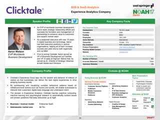 DRAFT
Speaker Profile
 As EVP of worldwide business development,
Aaron leads strategic relationship efforts and
oversees the formation and management of
partnerships to enhance value to customers
and expand market reach
 As a seasoned executive with over 15 years
in digital business and technology, Aaron
has held executive positions in various
organizations, helping all of them increase
success and yield returns both organically
and via M&A
 Prior to joining Clicktale, Aaron served as
VP of Business Development at ForeSee
and VP of sales at DigiCert. Before that, he
served as Sr. Director of Strategic Alliances
at both Adobe and Omniture
Aaron Watson
EVP Worldwide
Business Development
Key Company Facts
34
B2B & SaaS Analytics
Experience Analytics Company
Company Profile Cicktale @ NOAH
 Clicktale’s Experience Cloud taps into the wisdom and behavior of millions of
visitors so that businesses can deliver the best digital experiences to drive
amazing business results
 By synthesizing and visualizing complex behavioral patterns based on
millisecond-level actions such as hovers and scrolls, we enable businesses to
interpret their customers’ digital body language and understand intent
 The pioneer in Experience Analytics, Clicktale marries cognitive computing,
machine learning and psychological research to automatically surface issues
and answer questions that keep executives up at night
 Business / revenue model: Enterprise SaaS
 Addressable market size: $8.7bn
Main Presentation
Topics
1. Digital Body Language
2. Psychological Analytics
3. Model to predict and
understand customer
decisions and intent
Attendees @ NOAH
Liraz
Margalit
Head of
Beh.
Research
Aaron
Watson
VP Biz
Dev.
Doing Business @ NOAH
Service Provider Interest
Ecommerce Services
• Customer Service Platform
• Fulfilment
• Mobile Commerce
Solutions
• Platforms
Marketing
• Advertising Network
• Content Marketing
Analytics
• Advertising Analytics
• BI
• CI & Data Science
• Business Intelligence
(KPI Analyses)
• Customer Analytics
Digital Services
• Creative & Design
• Data Management
Platforms
Key Corporate Facts
Headquarters Tel Aviv, Israel
Founded 2006
Funding $55m
Employees 100-1,000
Active Markets International
Ownership Private – VCs
Key Investors KKR, Amadeus Capital Partners
Product Presentation Click here to download
Previous NOAH Content Clicktale at NOAH
Website clicktale.com
Key Operating KPIs
Number of Partners 50+
In-screen Behaviors / month 100bn
Optimized Websites 20k
 