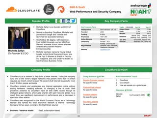 DRAFT
 Michelle Zatlyn is co-founder and COO of
Cloudflare
 Before co-founding Cloudflare, Michelle held
positions at Google and Toshiba and
launched two successful startups.
 She holds a BS degree, with distinction,
from McGill University, and an MBA from
Harvard Business School, where she was
awarded the Dubliner Prize for
Entrepreneurship
 Michelle has been named a Young Global
Leader by the World Economic Forum, one
of the Top 15 Women to Watch in Tech by
Inc. magazine, and a 40 Under 40 leader by
San Francisco Business Times
Michelle Zatlyn
Co-Founder & COO
Key Company Facts
35
B2B & SaaS
Web Performance and Security Company
Company Profile Cloudflare @ NOAH
 Cloudflare is on a mission to help build a better Internet. Today the company
runs one of the world’s largest networks that powers more than 10 trillion
requests per month, which is nearly 10 percent of all Internet requests for more
than 2.5 billion people worldwide
 Cloudflare protects and accelerates any Internet application online without
adding hardware, installing software, or changing a line of code. Web
properties powered by Cloudflare have all web traffic routed through its
intelligent global network, which gets smarter with each new site added. As a
result, they see significant improvement in performance and a decrease in
spam and other attacks
 Cloudflare was recognized by the World Economic Forum as a Technology
Pioneer and named the Most Innovative Network & Internet Technology
Company for two years running by the Wall Street Journal
 Business / revenue model: SaaS, subscription-based
Attendees @ NOAH
Michelle
Zatlyn
Co-Founder & COO
Main Presentation Topics
1. Cloudflare
2. Our network
3. How we operate on a global scale
Traffic Apr-16 Apr-17
Unique Users 3.2m 5.6m
Visits 11.4m 14.4m
Minutes 03:49 04:12
Sessions
Mobile: 24%
Desktop: 76%
Mobile: 29%
Desktop: 71%
Apr 2017
Sources
Direct 49%, Search 14%,
Referrals 33%, Other 4%
Speaker Profile
Doing Business @ NOAH
Service Provider Interest
No specific needs
Partnerships Interest
No specific needs
Investor Interest
No specific needs
Key Hires Interest
No specific needs
Key Corporate Facts
Headquarters San Francisco, CA, US
Founded 2009
Funding $182m
Employees 100-1,000
Active Markets Global
Ownership Private – VCs
Key Investors
Fidelity, Union Square
Ventures, NEA, Microsoft,
Qualcomm Ventures
Website cloudflare.com
 