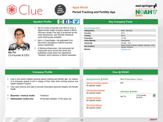 DRAFT
 Ida Tin is the co-founder and CEO of Clue, a
digital female health company based in Berlin,
Germany whose Clue app is acclaimed as the
most streamlined, user-friendly menstrual
cycle tracking app available
 Born in Copenhagen, Ida graduated from
Denmark’s prestigious creative business
school, KaosPilots
 A lifelong entrepreneur, she previously led
motorcycle tours around the world and
published a book about her experience,
“Direktøs” which became a Danish bestseller
Ida Tin
Co-Founder & CEO
Key Company Facts
36
Apps World
Period Tracking and Fertility App
Company Profile Clue @ NOAH
 Clue is the world’s fastest growing period tracking and fertility app. Its mission
is to empower people to be in charge of their lives while moving science and
health research forward
 Clue uses science and data to provide actionable personal insights into female
health
 Business / revenue model: Freemium
 Addressable market size: All females between 13-50 years old
Doing Business @ NOAH
Service Provider Interest
No specific needs
Partnerships Interest
No specific needs
Investor Interest
No specific needs
Key Hires Interest
No specific needs
Main Presentation Topics
N/A
Attendees @ NOAH
Ida Tin
Co-Founder
& CEO
Key Corporate Facts
Headquarters Berlin, Germany
Founded 2013
Funding $31m
Employees 10-100
Active Markets International
Ownership Private – VCs
Key Investors
Nokia Growth Partners, Mosaic Ventures, Union
Square Ventures
Website helloclue.com
Speaker Profile
 