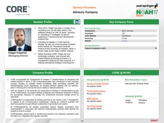 DRAFT
Speaker Profile
 Since 2010, Holger has been in charge of our
consulting unit. He has been active in the
software industry for over 25 years, focusing
on developing IT strategies, as well as
supporting IT restructuring and development
programmes
 Following his degree in IT and German
Studies, he was one of the founding members
of the Institute for Theoretical Computer
Science at the University of Potsdam, which is
known today as the Hasso Plattner Institute
 Before founding CORE, Holger set up a
technology company, was involved with
market-leading technology providers in a
management capacity and was a partner in a
leading international strategic consulting firm
Holger Friedrich
Managing Director
Key Company Facts
40
Service Providers
Advisory Company
Company Profile CORE @ NOAH
 CORE accompanies the management of complex IT transformations of companies and
market partners in which IT has a disproportionately high contribution to their business
success. Building on detailed market knowledge, deep technology expertise and
methodologically sound approaches, we develop solutions together with our partners,
which in the long term ensures the future viability of relevant elements
 With our research on the dynamics and systematics of complex IT transformations as part
of the COREinstitute, we support leading companies and institutions worldwide in finding
the appropriate measures to manage the fundamental structural change driven by
digitization
o COREtransform is responsible for advisory services to our clients in the IT management
in regards to all IT-transformative undertakings, utilizing our profound business and
technical expertise through efficient collaboration of generalists and experts
o At COREengineering, we develop sustainable solution designs, accompany their
implementation in conjunction with selected implementation partners while steering the
projects to ensure success
o COREoperating assists clients in transforming solutions into productive operations with
the help of our integration and migration services
Key Corporate Facts
Headquarters Berlin, Germany
Employees 120+
Active Markets International
Ownership Private
Website core.se
Main Presentation Topics
Interview with Andreas Wiele
Doing Business @ NOAH
Service Provider Interest
No specific needs
Partnerships Interest
No specific needs
M&A Interest
No specific needs
Key Hires Interest
No specific needs
Attendees @ NOAH
Holger
Friedrich
Managing
Director
Key Operating KPIs
Projects Completed in 2016 85
 