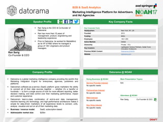 DRAFT
Speaker Profile
 Ran Sarig is the CEO & Co-founder of
Datorama
 Ran has more than 15 years of
management, product, engineering and
leadership experience
 Prior to Datorama, he worked for MediaMind
as its VP of R&D where he managed a
group of 130+ engineers and product
managers
Ran Sarig
Co-Founder & CEO
Key Company Facts
41
B2B & SaaS Analytics
Marketing Intelligence Platform for Advertisers
and Ad Agencies
Company Profile Datorama @ NOAH
 Datorama is a global marketing intelligence company providing the world's first
Marketing Integration Engine for enterprises, agencies, publishers and
platforms
 Datorama's software-as-a-service (SaaS) platform gives marketers the ability
to connect all of their data sources together — whether it's a handful or
hundreds — to form a single source of truth for more efficient reporting, better
decision making, and total control over their marketing performance, impact
and customer experience
 Datorama's best-in-class combination of end-to-end data management,
machine learning (AI) technology, and high-performance architecture makes it
simple for data-driven marketers of all experience levels to connect, unify,
analyze, visualize and act on all of their marketing data
 Business / revenue model: SaaS, subscription-based
 Addressable market size: $20bn
Key Corporate Facts
Headquarters New York, NY, US
Founded 2012
Funding €45m
Employees 100-1,000
Active Markets Global
Ownership Private - VCs
Key Investors
Lightspeed Venture Partners, Cedar Fund,
Innovation Endeavors
Previous NOAH Content Datorama at NOAH
Website datorama.com
Doing Business @ NOAH
Service Provider Interest
No specific needs
Partnerships Interest
No specific needs
M&A Interest
No specific needs
Key Hires Interest
No specific needs
Main Presentation Topics
N/A
Attendees @ NOAH
Ran Sarig Co-Founder & CEO
 