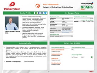 DRAFT
 Executive with experience in strategy
development and implementation (McKinsey),
general manager, international business
development, sales leadership (Groupon,
Peak Games) and finance (Deloitte)
 Experience in On-line, Retail, Banking, Media,
High-Tech and other industries
 Outstanding leadership capabilities; strong
focus on recruiting, developing talent and
building high-performing teams;
entrepreneurial
 Obtained MBA (Insead) and Commercial
Engineering master degrees. Fluent in
English, French and Dutch, practical skills in
German
Pieter-Jan van Depitte
COO
Key Company Facts
42
Food & Restaurants
Network of Online Food Ordering Sites
Company Profile Delivery Hero @ NOAH
 Founded in Berlin in 2011, Delivery Hero is a worldwide network of online food
ordering sites, operating in 21 countries and with over 73,000 restaurant
partners
 Delivery Hero operates in Germany, UK, Austria, South Korea, Sweden,
Finland, Poland, Australia, Switzerland, China, India, Colombia, Mexico,
Argentina, Chile, Uruguay, Brazil, Peru, Venezuela, Panama and Puerto Rico.
The Group has more than 1000 employees globally, with 400 working from its
Berlin headquarters
 Business / revenue model: Order Commissions
Doing Business @ NOAH
Service Provider Interest
No specific needs
Partnerships Interest
No specific needs
M&A Interest
No specific needs
Key Hires Interest
No specific needs
Main Presentation Topics
N/A
Attendees @ NOAH
Ralf Wenzel CSO
Valuation Data and Financials
EV $3.1bn
Key Corporate Facts
Headquarters Berlin, Germany
Founded 2010
Funding $1.8bn
Employees Over 1,000
Active Markets Global
Ownership Private – VCs
Key Investors
Naspers, Rocket Internet,
Kite Ventures, Insight,
Luxor Capital Group
Previous NOAH Content Delivery Hero at NOAH
Website deliveryhero.com
Key Operating KPIs
Delivered Takeaways Q1 2017 63m
Q1 2016 Q1 2017 Growth
Revenues €63m €121m 93%
Speaker Profile
 