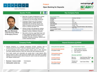 DRAFT
 More than 16 years of experience in global
financial markets and in growing asset
management and technology companies
 Previously Partner and CEO Europe of
SkyBridge Capital, a global alternative
investment firm and former Director and
Head of Investors at the World Economic
Forum in Geneva and New York
 Advisor Europe to the Berggruen Institute
and former Senior Advisor at Asia Pacific
Research Center at Stanford University
 Max holds a German Legal State Exam and
an MA Leadership (World Economic Forum
in collaboration with Wharton School of
Business, Columbia University, INSEAD and
London Business School)
Max von Bismarck
Chief Business Officer
& Managing Director
Key Company Facts
43
Fintech
Open Banking for Deposits
Company Profile Deposit Solutions @ NOAH
 Deposit Solutions is a globally recognized FinTech company that is
transforming the €10 trillion+ retail and corporate deposit market in Europe
 Its ground-breaking Open Banking platform allows banks to offer attractive
third party deposit products to their own clients with their existing accounts
 As a result, savers and corporates can access best in class deposit offers
without having to open a new account at another bank, and banks can gather
deposits from across Europe without facing the need to build and operate their
own deposit infrastructure
 Business / revenue model: Commissions
 Addressable market size: €10tn
Doing Business @ NOAH
Service Provider Interest
No specific needs
Partnerships Interest
No specific needs
Investor Interest
No specific needs
Key Hires Interest
No specific needs
Attendees @ NOAH
Max von
Bismarck
Chief Business Officer
& Managing Director
Thomas von
Hohenhau
Chief Client Officer
Main Presentation Topics
1. Update Deposit Solutions
2. Open Banking for deposits
3. Case Studies
Speaker Profile
Key Corporate Facts
Headquarters Hamburg, Germany
Founded 2011
Funding $24m
Employees 100-1,000
Active Markets International
Ownership Private – VCs
Key Investors
e.ventures, Greycroft Partners, Valar Ventures,
Peter Thiel
Previous NOAH Content Deposit Solutions at NOAH
Website deposit-solutions.com
 