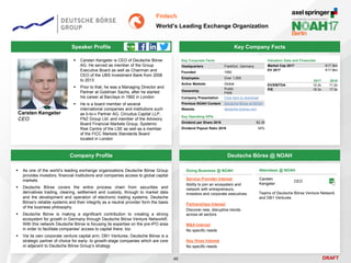 DRAFT
Speaker Profile
 Carsten Kengeter is CEO of Deutsche Börse
AG. He served as member of the Group
Executive Board as well as Chairman and
CEO of the UBS Investment Bank from 2008
to 2013
 Prior to that, he was a Managing Director and
Partner at Goldman Sachs, after he started
his career at Barclays in 1992 in London
 He is a board member of several
international companies and institutions such
as b-to-v Partner AG, Circuitus Capital LLP,
FNZ Group Ltd. and member of the Advisory
Board Financial Markets Group, Systemic
Risk Centre of the LSE as well as a member
of the FICC Markets Standards Board
located in London
Carsten Kengeter
CEO
Key Company Facts
46
Fintech
World’s Leading Exchange Organization
Company Profile Deutsche Börse @ NOAH
 As one of the world’s leading exchange organizations Deutsche Börse Group
provides investors, financial institutions and companies access to global capital
markets
 Deutsche Börse covers the entire process chain from securities and
derivatives trading, clearing, settlement and custody, through to market data
and the development and operation of electronic trading systems. Deutsche
Börse's reliable systems and their integrity as a neutral provider form the basis
of the business philosophy
 Deutsche Börse is making a significant contribution to creating a strong
ecosystem for growth in Germany through Deutsche Börse Venture Network®.
With this network Deutsche Börse is focusing its expertise on the pre-IPO area
in order to facilitate companies' access to capital there, too
 Via its own corporate venture capital arm, DB1 Ventures, Deutsche Börse is a
strategic partner of choice for early- to growth-stage companies which are core
or adjacent to Deutsche Börse Group’s strategy
Doing Business @ NOAH
Service Provider Interest
Ability to join an ecosystem and
network with entrepreneurs,
investors and corporate executives
Partnerships Interest
Discover new, disruptive trends
across all sectors
M&A Interest
No specific needs
Key Hires Interest
No specific needs
Attendees @ NOAH
Carsten
Kengeter
CEO
Key Corporate Facts
Headquarters Frankfurt, Germany
Founded 1992
Employees Over 1,000
Active Markets Global
Ownership
Public
FWB
Company Presentation Click here to download
Previous NOAH Content Deutsche Börse at NOAH
Website deutsche-boerse.com
Key Operating KPIs
Dividend per Share 2016 €2.35
Dividend Payout Ratio 2016 54%
2017 2018
EV/EBITDA 12.2x 11.2x
P/E 19.3x 17.3x
Valuation Data and Financials
Market Cap 2017 €17.3bn
EV 2017 €17.9bn
Teams of Deutsche Börse Venture Network
and DB1 Ventures
 