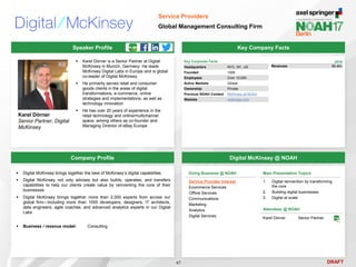 DRAFT
 Karel Dörner is a Senior Partner at Digital
McKinsey in Munich, Germany. He leads
McKinsey Digital Labs in Europe and is global
co-leader of Digital McKinsey
 He primarily serves retail and consumer
goods clients in the areas of digital
transformations, e-commerce, online
strategies and implementations, as well as
technology innovation
 He has over 20 years of experience in the
retail technology and online/multichannel
space, among others as co-founder and
Managing Director of eBay Europe
Karel Dörner
Senior Partner, Digital
McKinsey
Key Company Facts
47
Service Providers
Global Management Consulting Firm
Company Profile Digital McKinsey @ NOAH
 Digital McKinsey brings together the best of McKinsey’s digital capabilities
 Digital McKinsey not only advises but also builds, operates, and transfers
capabilities to help our clients create value by reinventing the core of their
businesses
 Digital McKinsey brings together more than 2,000 experts from across our
global firm—including more than 1000 developers, designers, IT architects,
data engineers, agile coaches, and advanced analytics experts in our Digital
Labs
 Business / revenue model: Consulting
Attendees @ NOAH
Karel Dörner Senior Partner
Key Corporate Facts
Headquarters NYC, NY, US
Founded 1926
Employees Over 10,000
Active Markets Global
Ownership Private
Previous NOAH Content McKinsey at NOAH
Website mckinsey.com
2016
Revenues $8.4bn
Speaker Profile
Doing Business @ NOAH
Service Provider Interest
Ecommerce Services
Offline Services
Communications
Marketing
Analytics
Digital Services
Main Presentation Topics
1. Digital reinvention by transforming
the core
2. Building digital businesses
3. Digital at scale
 