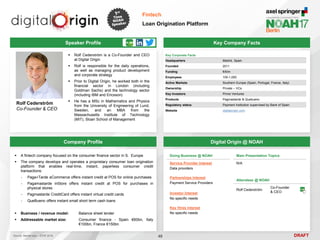 DRAFT
 Rolf Cederström is a Co-Founder and CEO
at Digital Origin
 Rolf is responsible for the daily operations,
as well as managing product development
and corporate strategy
 Prior to Digital Origin, he worked both in the
financial sector in London (including
Goldman Sachs) and the technology sector
(including IBM and Ericsson)
 He has a MSc in Mathematics and Physics
from the University of Engineering of Lund,
Sweden, and an MBA from the
Massachusetts Institute of Technology
(MIT), Sloan School of Management
Rolf Cederström
Co-Founder & CEO
Key Company Facts
48
Fintech
Loan Origination Platform
Company Profile Digital Origin @ NOAH
 A fintech company focused on the consumer finance sector in S. Europe
 The company develops and operates a proprietary consumer loan origination
platform that enables real-time, instant, paperless consumer credit
transactions:
- Paga+Tarde eCommerce offers instant credit at POS for online purchases
- Pagamastarde inStore offers instant credit at POS for purchases in
physical stores
- Pagmastarde CreditCard offers instant virtual credit cards
- QueBueno offers instant small short term cash loans
 Business / revenue model: Balance sheet lender
 Addressable market size: Consumer finance - Spain €60bn, Italy
€100bn, France €150bn
Speaker Profile
Doing Business @ NOAH
Service Provider Interest
Data providers
Partnerships Interest
Payment Service Providers
Investor Interest
No specific needs
Key Hires Interest
No specific needs
Main Presentation Topics
N/A
Attendees @ NOAH
Rolf Cederström
Co-Founder
& CEO
Source: Market size – ECRI 2016.
Key Corporate Facts
Headquarters Madrid, Spain
Founded 2011
Funding €40m
Employees 100-1,000
Active Markets Southern Europe (Spain, Portugal, France, Italy)
Ownership Private – VCs
Key Investors Prime Ventures
Products Pagmastarde & Quebueno
Regulatory status Payment Institution supervised by Bank of Spain
Website digitalorigin.com
 