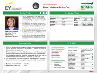 DRAFT
 Julie Linn Teigland joined EY in 2001, where she was
made partner in 2002. Having built up human capital
services in Mannheim, she took on responsibility for EY’s
strategic growth portfolio, first in Germany, then in Central
Europe and finally for Europe, Middle East, India and
Africa (EMEIA)
 From 2002 onward Julie increasingly focused her time in
assurance, advising and auditing many growth companies
through capital market transactions, IFRS and US GAAP
accounting issue. Julie also went on to serve several
Fortune 500 clients as lead audit partner, focusing her
efforts increasingly on the life science sector
 In 2011 she became a member of the executive committee
for EMEIA, as Managing Partner for EMEIA Accounts and
was given responsibility for accounts and market
development.
 In August 2015 she was appointed Managing Partner for
EY for the region Germany, Switzerland and Austria and
has assumed operational responsibility of this role as of
July 1, 2016
Julie Linn Teigland
Managing Partner
EY Germany,
Switzerland, Austria
Key Company Facts
52
Service Providers
Global Professional Services Firm
Company Profile EY @ NOAH
 EY is one of the world's largest accounting and consulting organizations with
231,000 employees. The global EY organization is a leader in assurance, tax,
transaction and advisory services
 EY’s employees in more than 700 offices in more than 150 countries offer
comprehensive professional expertise with globally uniform quality standards.
 We leverage our experience, knowledge and services to help build trust and
confidence in the capital markets and in economies the world over
 Our global purpose is to drive progress and make a difference by building a
better working world – for our people, for our clients and for our communities
 Business / revenue model: Consulting
 Addressable market size: $44bn
Attendees @ NOAH
Julie Linn Teigland
Managing Partner EY
Germany, Switzerland,
Austria
Martin Dahmen Partner
Markus Fischer Executive Director
Martin Gerber Partner
Jan-Menko Grummer Partner
Christoph Hille Senior Manager
Dietmar Kösling Partner
Peter Lennartz Partner
Axel Majert Lead Partner
Nathalie Mielke Partner
Thomas Prüver Partner
Philipp Rathjen Manager
Olaf Riedel Partner
Carsten Risch Partner
Key Corporate Facts
Headquarters London, UK
Founded 1989
Employees 231,000
Active Markets Global
Ownership Private
Website ey.com
Traffic Apr-16 Apr-17
Unique Users 1.4m 2.1m
Visits 3.5m 3.6m
Minutes 02:36 02:33
Sessions
Mobile: 32%
Desktop: 68%
Mobile: 33%
Desktop: 67%
Apr 2017
Sources
Direct 17%, Search 57%,
Referrals 20%, Other 6%
Speaker Profile
Doing Business @ NOAH
Service Provider Interest
Customer-Led Digital
Transformation
Cyber Security
Big Data Analytics
Digital Tax Solutions
Main Presentation Topics
1. Digital Revolution
2. Innovative
Transformation
3. New Operating Models
 
