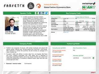 DRAFT
 In 2008 José Neves launched Farfetch,
bringing together his interests in fashion and
technology, as well as his experience in
design, wholesale and retail, to create a
business that would celebrate and support the
diversity of the global fashion industry
 José has been involved in the fashion start-up
world since the mid-1990 when he launched
footwear business SWEAR. José later
founded SIX London, a fashion licensing and
wholesale Company selling to 600 retailers
worldwide. In 2001 José opened the
renowned bstore, which won the British
Fashion Award for Retailer of the Year in 2006
José Neves
Founder & CEO
Key Company Facts
56
Luxury & Fashion
Global Fashion Ecommerce Store
Company Profile Farfetch @ NOAH
 Farfetch now comprises of around 500 partner boutiques and almost 200
partner brands, Offering over 100,000 pieces from more than 1,500 brands.
With customers in almost 190 countries, the site receives an average of 10
million monthly hits
 Founded in 2008, with offices in London, New York, Los Angeles, São Paulo
and Porto, Farfetch showcases over 1000 labels and is dedicated to
supporting independent fashion and to the cultural diversity that comes from
uniting the perspectives of hundreds of different buyers, each with their own
unique style and vision
 Business / revenue model: Commissions
Doing Business @ NOAH
Service Provider Interest
No specific needs
Partnerships Interest
No specific needs
Investor Interest
No specific needs
Key Hires Interest
No specific needs
Main Presentation Topics
N/A
Attendees @ NOAH
José Neves Founder & CEO
Traffic Apr-16 Apr-17
Unique Users 1.9m 4.3m
Visits 6.5m 9.3m
Minutes 04:08 04:11
Sessions
Mobile: 37%
Desktop: 63%
Mobile: 39%
Desktop: 61%
Apr 2017
Sources
Direct 27%, Search 44%,
Referrals 14%, Display Ads
7%, Other 8%
Speaker Profile
Valuation Data and Financials
EV $1.5bn
Key Corporate Facts
Headquarters London, UK
Founded 2008
Funding $304m
Employees Over 1,000
Active Markets Global
Ownership Private – VCs
Key Investors
Temasek, IDG Capital
Partners, Eurazeo, DST
Global, Vitruvian Partners,
Index Ventures, Advent
Website farfetch.com
 