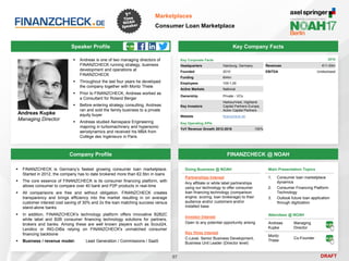 DRAFT
Speaker Profile
 Andreas is one of two managing directors of
FINANZCHECK running strategy, business
development and operations at
FINANZCHECK
 Throughout the last four years he developed
the company together with Moritz Thiele
 Prior to FINANZCHECK, Andreas worked as
a Consultant for Roland Berger
 Before entering strategy consulting, Andreas
ran and sold the family business to a private
equity buyer
 Andreas studied Aerospace Engineering
majoring in turbomachinery and hypersonic
aerodynamics and received his MBA from
Collège des Ingénieurs in Paris
Andreas Kupke
Managing Director
Key Company Facts
57
Marketplaces
Consumer Loan Marketplace
Company Profile FINANZCHECK @ NOAH
 FINANZCHECK is Germany’s fastest growing consumer loan marketplace.
Started in 2012, the company has to date brokered more than €2.5bn in loans
 The core essence of FINANZCHECK is its consumer financing platform, with
allows consumer to compare over 40 bank and P2P products in real-time
 All comparisons are free and without obligation. FINANZCHECK creates
transparency and brings efficiency into the market resulting in on average
customer interest cost saving of 30% and 2x the loan matching success versus
stand-alone banks
 In addition, FINANZCHECK's technology platform offers innovative B2B2C
white label and B2B consumer financing technology solutions for partners,
brokers and banks. Among these are well known players such as Scout24,
Lendico or ING-DiBa relying on FINANZCHECK's unmatched consumer
financing backbone
 Business / revenue model: Lead Generation / Commissions / SaaS
Doing Business @ NOAH
Partnerships Interest
Any affiliate or white label partnerships
using our technology to offer consumer
loan financing technology (comparison
engine, scoring, loan brokerage) to their
audience and/or customers and/or
installed base
Investor Interest
Open to any potential opportunity arising
Key Hires Interest
C-Level, Senior Business Development,
Business Unit Leader (Director level)
Attendees @ NOAH
Andreas
Kupke
Managing
Director
Moritz
Thiele
Co-Founder
Main Presentation Topics
1. Consumer loan marketplace
dynamics
2. Consumer Financing Platform
Technology
3. Outlook future loan application
through digitization
Key Corporate Facts
Headquarters Hamburg, Germany
Founded 2010
Funding €44m
Employees 100-1,00
Active Markets National
Ownership Private - VCs
Key Investors
HarbourVest, Highland
Capital Partners Europe,
Acton Capital Partners
Website finanzcheck.de
Key Operating KPIs
YoY Revenue Growth 2012-2016 150%
2016
Revenues €11-50m
EBITDA Undisclosed
 