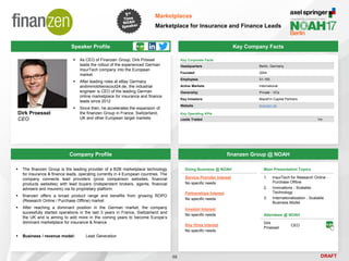 DRAFT
Speaker Profile
 As CEO of Finanzen Group, Dirk Prössel
leads the rollout of the experienced German
InsurTech company into the European
market.
 After leading roles at eBay Germany
andimmobilienscout24.de, the industrial
engineer is CEO of the leading German
online marketplace for insurance and finance
leads since 2012
 Since then, he accelerates the expansion of
the finanzen Group in France, Switzerland,
UK and other European target markets
Dirk Proessel
CEO
Key Company Facts
58
Marketplaces
Marketplace for Insurance and Finance Leads
Company Profile finanzen Group @ NOAH
 The finanzen Group is the leading provider of a B2B marketplace technology
for insurance & finance leads, operating currently in 4 European countries. The
company connects lead providers (price comparison websites, financial
products websites) with lead buyers (independent brokers, agents, financial
advisers and insurers) via its proprietary platform.
 finanzen offers a broad product range and benefits from growing ROPO
(Research Online / Purchase Offline) market
 After reaching a dominant position in the German market, the company
sucessfully started operations in the last 3 years in France, Switzerland and
the UK and is aiming to add more in the coming years to become Europe’s
dominant marketplace for insurance & finance
 Business / revenue model: Lead Generation
Doing Business @ NOAH
Service Provider Interest
No specific needs
Partnerships Interest
No specific needs
Investor Interest
No specific needs
Key Hires Interest
No specific needs
Attendees @ NOAH
Dirk
Proessel
CEO
Main Presentation Topics
1. InsurTech for Research Online -
Purchase Offline
2. Innovations - Scalable
Technology
3. Internationalization - Scalable
Business Model
Key Corporate Facts
Headquarters Berlin, Germany
Founded 2004
Employees 51-100
Active Markets International
Ownership Private - VCs
Key Investors BlackFin Capital Partners
Website finanzen.de
Key Operating KPIs
Leads Traded 1m
 
