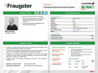 DRAFT
Speaker Profile
 Max is the CEO & Founder of Fraugster
 Before founding Fraugster, he co-founded
the payment gateway company Better
Payment
 He was also the product evangelist at the
mPOS company SumUp
Max Laemmle
Founder & CEO
Key Company Facts
62
Payments
AI-Powered Payment Security Company
Company Profile Fraugster @ NOAH
 Fraugster is German-Israeli payment security company that eliminates online
fraud while maximizing revenues for merchants
 AI-powered fraud detection technology learns from each transaction in real-
time and can anticipate fraudulent attacks even before they happen
 Fraugster has invented a self-learning algorithm that mimics the thought
process of a human analyst, but with the scalability of a machine, and can give
decisions in as little as 15 milliseconds.
 Fraugster works with leading international clients like VISA, Ingenico,
Credorax, etc
 Business / revenue model: Cost per check, SAAS
 Addressable market size: $1.9tn (Global Ecommerce Market)
Main Presentation Topics
1. Launch of the Fraugster Fraud Free Product, the
future of payment security
2. Why e-commerce merchants should never sacrifice
revenue for security
3. How Artificial Intelligence is revolutionizing the
payment security industry
Attendees @ NOAH
Max Laemmle CEO
Chen Zamir CTO
Julia Marks
PR & Global
Comms
Key Corporate Facts
Headquarters Berlin, Germany
Founded 2014
Funding $5m
Employees 51-100
Active Markets Global
Ownership Private - VCs
Key Investors Earlybird, Speedinvest, Seedcamp
Previous NOAH Content Fraugster at NOAH
Website fraugster.com
Doing Business @ NOAH
Service Provider Interest
PSPs, Acquirer
Partnerships Interest
PSPs, Acquirer
Investor Interest
Growth Funds
Key Hires Interest
No specific needs
Key Operating KPIs
Fraud Rates Reduction 70%-80%
Conversion Rates Increase 35%
Total Transaction Volume €15bn
 