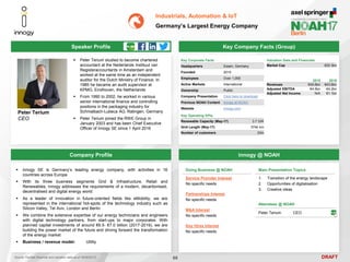DRAFT
 Peter Terium studied to become chartered
accountant at the Nederlands Instituut van
Registeraccountants in Amsterdam and
worked at the same time as an independent
auditor for the Dutch Ministry of Finance. In
1985 he became an audit supervisor at
KPMG, Eindhoven, the Netherlands
 From 1990 to 2002, he worked in various
senior international finance and controlling
positions in the packaging industry for
Schmalbach-Lubeca AG, Ratingen, Germany
 Peter Terium joined the RWE Group in
January 2003 and has been Chief Executive
Officer of innogy SE since 1 April 2016
Peter Terium
CEO
Key Company Facts (Group)
68
Industrials, Automation & IoT
Germany’s Largest Energy Company
Company Profile innogy @ NOAH
 innogy SE is Germany’s leading energy company, with activities in 16
countries across Europe
 With its three business segments Grid & Infrastructure, Retail and
Renewables, innogy addresses the requirements of a modern, decarbonised,
decentralised and digital energy world
 As a leader of innovation in future-oriented fields like eMobility, we are
represented in the international hot-spots of the technology industry such as
Silicon Valley, Tel Aviv, London and Berlin
 We combine the extensive expertise of our energy technicians and engineers
with digital technology partners, from start-ups to major corporates. With
planned capital investments of around €6.5- €7.0 billion (2017-2019), we are
building the power market of the future and driving forward the transformation
of the energy market
 Business / revenue model: Utility
Doing Business @ NOAH
Service Provider Interest
No specific needs
Partnerships Interest
No specific needs
M&A Interest
No specific needs
Key Hires Interest
No specific needs
Attendees @ NOAH
Peter Terium CEO
Source: FactSet (financial and valuation data as of 16/05/2017)
Main Presentation Topics
1. Transition of the energy landscape
2. Opportunities of digitalisation
3. Creative ideas
Speaker Profile
Key Corporate Facts
Headquarters Essen, Germany
Founded 2015
Employees Over 1,000
Active Markets International
Ownership Public
Company Presentation Click here to download
Previous NOAH Content innogy at NOAH
Website innogy.com
Key Operating KPIs
Renewable Capacity (May-17) 3.7 GW
Grid Length (May-17) 574k km
Number of customers 23m
2015 2016
Revenues €45.6bn €43.6bn
Adjusted EBITDA €4.5bn €4.2bn
Adjusted Net Income N/A €1.1bn
Valuation Data and Financials
Market Cap €20.3bn
 