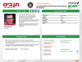 DRAFT
 Tamir Carmel is the Founder of 10bis
 Tamir took Ten Bis from bootstraps to
becoming one of the most successful e-
commerce companies in Israel
 10bis is passionate about changing the status
quo of how people order and pay for food at
restaurants
 Hundreds of thousands of Israeli's use 10bis’
platform daily to buy food online from local
restaurants
Tamir Carmel
Founder
Key Company Facts
7
Food & Restaurants
A Leading B2B and B2C Online Food Ordering
Marketplace
Company Profile 10bis @ NOAH
 10Bis is Israel’s largest online food ordering and payment platform
 10bis’ leading technology allows customers to easily eat at or order from more
than 4,200 restaurants
 Founded in 2000, the company serves both private customers and thousands
of corporations, representing hundreds of thousands of employees
 Business / revenue model: Order commissions
Doing Business @ NOAH
Service Provider Interest
No specific needs
Partnerships Interest
No specific needs
Investor Interest
No specific needs
Key Hires Interest
No specific needs
Main Presentation Topics
Food Delivery Panel
Attendees @ NOAH
Tamir Carmel Founder
Speaker Profile
Key Corporate Facts
Headquarters Tel Aviv, Israel
Founded 2000
Employees 10-100
Active Markets Israel
Ownership Private
Key Investors TA Associates
Website 10bis.co.il
 