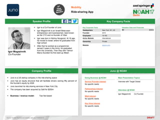DRAFT
 Igor is a Co-Founder of Juno
 Igor Magazinnik is an Israeli-Belarusian
entrepreneur and businessman, best known
as the CTO and co-founder of Viber
 Igor was born in Nizhny Novgorod. At 16 age,
he moved to Israel, where he graduated from
high school
 After that he worked as a programmer,
served 3 years in the Army, he graduated
from the university. Then they with Talmon
Marco founded his first start-up iMesh.
Igor Magazinnik
Co-Founder
Key Company Facts
Mobility
Ride-sharing App
Company Profile Juno @ NOAH
 Juno is a US startup company in the ride-sharing space
 Juno has an equity structure that will facilitate drivers owning fifty percent of
the founder's equity by 2026
 Juno launched its ride sharing services in New York City
 The company has been acquired by Gett for $200m
 Business / revenue model: Taxi fee-based
Doing Business @ NOAH
Service Provider Interest
No specific needs
Partnerships Interest
No specific needs
M&A Interest
No specific needs
Key Hires Interest
No specific needs
Main Presentation Topics
Interview with Target Global
Attendees @ NOAH
Igor Magazinnik Co-Founder
Key Corporate Facts
Headquarters New York, NY, US
Founded 2015
Employees 10-100
Active Markets International
Ownership Private
Website gojuno.com
Valuation Data and Financials
EV $200m
Source: FactSet (financial and valuation data as of 16/05/2017)
Speaker Profile
 