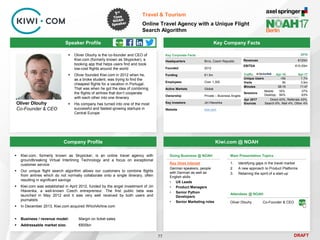 DRAFT
Speaker Profile
 Oliver Dlouhy is the co-founder and CEO of
Kiwi.com (formerly known as Skypicker), a
booking app that helps users find and book
low-cost flights around the world
 Oliver founded Kiwi.com in 2012 when he,
as a broke student, was trying to find the
cheapest flights for a vacation in Portugal.
That was when he got the idea of combining
the flights of airlines that don’t cooperate
with each other into one itinerary
 His company has turned into one of the most
successful and fastest-growing startups in
Central Europe
Oliver Dlouhy
Co-Founder & CEO
Key Company Facts
77
Travel & Tourism
Online Travel Agency with a Unique Flight
Search Algorithm
Company Profile Kiwi.com @ NOAH
 Kiwi.com, formerly known as Skypicker, is an online travel agency with
groundbreaking Virtual Interlining Technology and a focus on exceptional
customer service
 Our unique flight search algorithm allows our customers to combine flights
from airlines which do not normally collaborate onto a single itinerary, often
resulting in significant savings
 Kiwi.com was established in April 2012, funded by the angel investment of Jiri
Hlavenka, a well-known Czech entrepreneur. The first public beta was
launched in May 2012 and it was very well received by both users and
journalists
 In December 2013, Kiwi.com acquired WhichAirline.com
 Business / revenue model: Margin on ticket sales
 Addressable market size: €600bn
Key Corporate Facts
Headquarters Brno, Czech Republic
Founded 2012
Funding €1.5m
Employees Over 1,300
Active Markets Global
Ownership Private – Business Angels
Key Investors Jiri Hlavenka
Website kiwi.com
Main Presentation Topics
1. Identifying gaps in the travel market
2. A new approach to Product Platforms
3. Retaining the spirit of a start-up
Doing Business @ NOAH
Key Hires Interest
German speakers, people
with German as well as
English skills
• UX Leads
• Product Managers
• Senior Python
Developers
• Senior Marketing roles
Attendees @ NOAH
Oliver Dlouhy Co-Founder & CEO
Traffic Apr-16 Apr-17
Unique Users <5k 1.7m
Visits 6k 3.9m
Minutes 08:16 11:47
Sessions
Mobile: 16%
Desktop: 84%
37%
63%
Apr 2017
Sources
Direct 43%, Referrals 43%,
Search 6%, Mail 4%, Other 4%
2016
Revenues €120m
EBITDA €10-20m
 